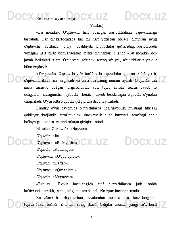 Kim nomin aytar menga?
(Asalari)
«Bu     meniki».     O'qituvchi     harf     yozilgan     kartochkalarni     o'quvchilarga
tarqatadi.   Har   bir kartochkada   har   xil   harf   yozilgan   bo'ladi.   Shundan   so'ng
o'qituvchi     so'zlarni     o'qiy     boshlaydi.   O'quvchilar   qo'llaridagi   kartochkada
yozilgan   harf   bilan   boshlanadigan   so'zni   eshitishlari   bilanoq   «Bu   meniki»   deb
javob   berishlari   shart.   O'qituvchi   so'zlarni   tezroq   o'qiydi,   o'quvchilar   ziyraklik
bilan tinglaydi.
«Tez javob». O'qituvchi yoki boshlovchi o'quvchilar qatorini oralab yurib,
o'quvchilardan birini  turg'izadi  va  biror  narsaning  nomini  aytadi.  O'quvchi  shu
narsa     mansub     bo'lgan     turga   kiruvchi     so'z     topib     aytishi     lozim.     Javob     to
uchgacha     sanaguncha     aytilishi     kerak.     Javob   berolmagan   o'quvchi   o'yindan
chiqariladi. O'yin bitta o'quvchi qolguncha davom ettiriladi.
Bunday   o'yin   davomida   o'quvchilarda   hozirjavoblik,   mustaqil   fikrlash
qobiliyati rivojlanib,   atrof-muhitni   sinchkovlik   bilan   kuzatadi,   atrofdagi   sodir
bo'layotgan  voqea  va hodisalarga qiziqishi ortadi.
Masalan: O'qituvchi: «Hayvon».
O'quvchi: «It».
O'qituvchi: «Badiiy film».
O'quvchi: «Abdullajon».
O'qituvchi: «O'quv quroli». 
O'quvchi: «Daftar».
O'qituvchi: «Qizlar ismi».
O'quvchi: «Munavvar» ... .
«Rebus».       Rebus     boshlang'ich     sinf     o'quvchilarida     juda     sodda
ko'rinishda  berilib,  surat, belgilar asosida hal etiladigan boshqotirmadir.
Rebuslarni   hal   etish   uchun,   avvalambor,   suratda   nima   tasvirlanganini
topish   lozim bo'ladi,   shundan   so'ng   shartli   belgilar   asosida   yangi   so'z   hosil
18
