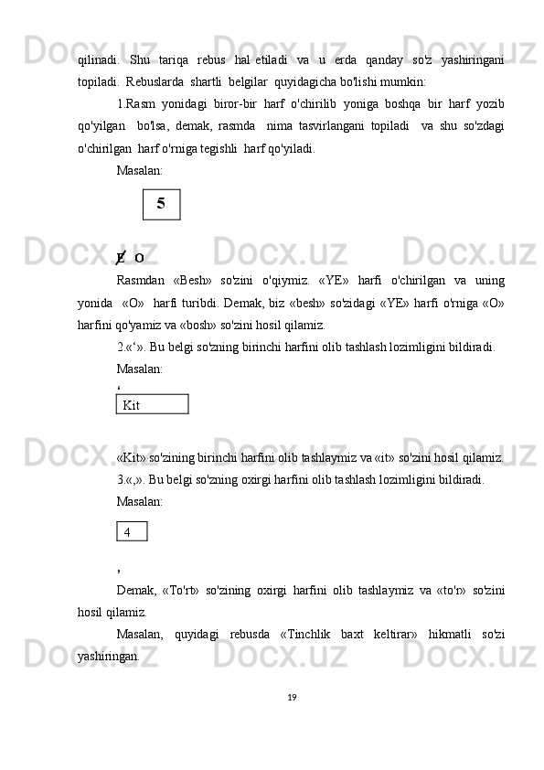 qilinadi.     Shu     tariqa     rebus     hal   etiladi     va     u     erda     qanday     so'z     yashiringani
topiladi.  Rebuslarda  shartli  belgilar  quyidagicha bo'lishi mumkin:
1.Rasm  yonidagi  biror-bir  harf  o'chirilib  yoniga  boshqa  bir  harf  yozib
qo'yilgan     bo'lsa,   demak,   rasmda     nima   tasvirlangani   topiladi     va   shu   so'zdagi
o'chirilgan  harf o'rniga tegishli  harf qo'yiladi.
Masalan:
E   O
Rasmdan     «Besh»    so'zini     o'qiymiz.    «YE»    harfi     o'chirilgan    va    uning
yonida     «O»     harfi   turibdi.   Demak,   biz   «besh»   so'zidagi   «YE»   harfi   o'rniga   «O»
harfini qo'yamiz va «bosh» so'zini hosil qilamiz.
2.«‘». Bu belgi so'zning birinchi harfini olib tashlash lozimligini bildiradi.
Masalan:
‘
«Kit» so'zining birinchi harfini olib tashlaymiz va «it» so'zini hosil qilamiz.
3.«,». Bu belgi so'zning oxirgi harfini olib tashlash lozimligini bildiradi.
Masalan:
,
Demak,   «To'rt»   so'zining   oxirgi   harfini   olib   tashlaymiz   va   «to'r»   so'zini
hosil qilamiz.
Masalan,   quyidagi   rebusda   «Tinchlik   baxt   keltirar»   hikmatli   so'zi
yashiringan.  
195
Kit
4 