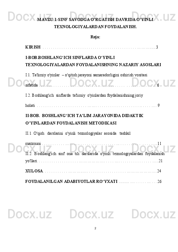 MAVZU: 1-SINF SAVODGA O’RGATISH DAVRIDA O’YINLI
TEXNOLOGIYALARDAN FOYDALANI SH.
Reja:
KIRISH   . . . . . . . . . . . . . . . . . . . . . . . . . . . . . . . . . . . . . . . . . . . . . ………......3
I-BOB.BOSHLANG‘ICH SINFLARDA O‘YINLI 
TEXNOLOGIYALARDAN FOYDALANISHNING NAZARIY ASOSLARI
I.1. Ta'limiy o'yinlar  – o'qitish jarayoni samaradorligini oshirish vositasi 
sifatida . . . . . . . . . . . . . . .  . . . . . . . . . . . . . . . . . . . . . . . . . .  . . . . . . . . . . .  . …6
I.2. Boshlang'ich  sinflarda  ta'limiy  o'yinlardan foydalanishning joriy 
holati  . . . . . . . . . . . . . . . . . . . . . . . . ……. . . . . . . . . . . . . . . . . . . . . .. . . . . …. 9
II-BOB.  BOSHLANG‘ICH TA’LIM JARAYONIDA DIDAKTIK 
O’YINLARDAN FOYDALANISH METODIKASI
II.1. O'qish   darslarini  o'yinli  texnologiyalar  asosida   tashkil   
mazmuni . . . . . . . . . . . ……….. . . . . . . . . . . . . . . . . . ... . . . . . . . . . .  . . . . …..11
II.2.  Boshlang'ich  sinf  ona  tili  darslarida  o'yinli  texnologiyalardan  foydalanish
yo'llari. . . . . . . . . . . . . . . . . . . . ………………. . . . . …. . . . . . . . . . . . . . . . …..21
XULOSA . . . . . . . . . . . . ………..…. . . . . . . . . . . . . . . . . . . ………………….24
FOYDALANILGAN ADABIYOTLAR RO‘YXATI  .......... …. . . . . . … . . .26
2 