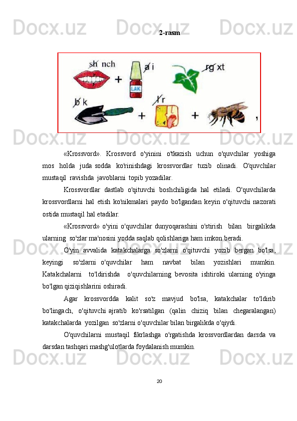 2-rasm
«Krossvord».    Krossvord   o'yinini    o'tkazish    uchun   o'quvchilar    yoshiga
mos     holda     juda   sodda     ko'rinishdagi     krossvordlar     tuzib     olinadi.     O'quvchilar
mustaqil  ravishda  javoblarni  topib yozadilar.
Krossvordlar  dastlab  o'qituvchi  boshchiligida  hal  etiladi.  O'quvchilarda
krossvordlarni   hal   etish   ko'nikmalari   paydo   bo'lgandan   keyin   o'qituvchi   nazorati
ostida mustaqil hal etadilar.
«Krossvord»   o'yini   o'quvchilar   dunyoqarashini   o'stirish     bilan     birgalikda
ularning  so'zlar ma'nosini yodda saqlab qolishlariga ham imkon beradi.
O'yin   avvalida   katakchalarga   so'zlarni   o'qituvchi   yozib   bergan   bo'lsa,
keyingi     so'zlarni   o'quvchilar     ham     navbat     bilan     yozishlari     mumkin.
Katakchalarni     to'ldirishda     o'quvchilarning   bevosita   ishtiroki   ularning   o'yinga
bo'lgan qiziqishlarini oshiradi.
Agar     krossvordda     kalit     so'z     mavjud     bo'lsa,     katakchalar     to'ldirib
bo'lingach,     o'qituvchi   ajratib     ko'rsatilgan     (qalin     chiziq     bilan     chegaralangan)
katakchalarda  yozilgan  so'zlarni o'quvchilar bilan birgalikda o'qiydi.
O'quvchilarni   mustaqil   fikrlashga   o'rgatishda   krossvordlardan   darsda   va
darsdan tashqari mashg'ulotlarda foydalanish mumkin. 
20 