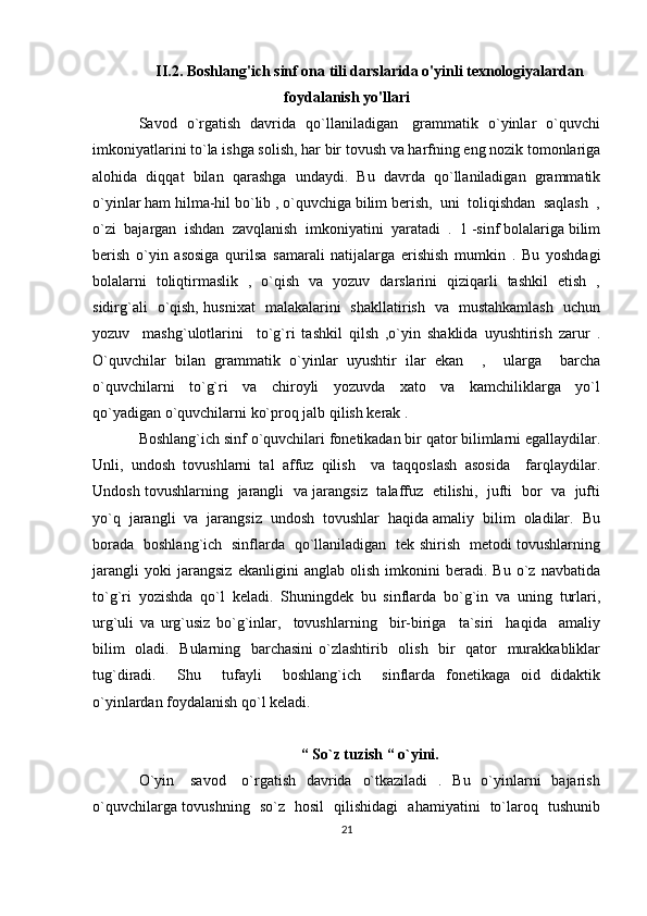 II.2. Boshlang'ich sinf ona tili darslarida o'yinli texnologiyalardan
foydalanish yo'llari
Savod   o`rgatish   davrida   qo`llaniladigan     grammatik   o`yinlar   o`quvchi
imkoniyatlarini to`la ishga solish, har bir tovush va harfning eng nozik tomonlariga
alohida   diqqat   bilan   qarashga   undaydi.   Bu   davrda   qo`llaniladigan   grammatik
o`yinlar ham hilma-hil bo`lib , o`quvchiga bilim berish,  uni  toliqishdan  saqlash  ,
o`zi  bajargan  ishdan  zavqlanish  imkoniyatini  yaratadi  .  1 -sinf bolalariga bilim
berish   o`yin   asosiga   qurilsa   samarali   natijalarga   erishish   mumkin   .   Bu   yoshdagi
bolalarni   toliqtirmaslik   ,   o`qish   va   yozuv   darslarini   qiziqarli   tashkil   etish   ,
sidirg`ali   o`qish, husnixat   malakalarini   shakllatirish   va   mustahkamlash   uchun
yozuv     mashg`ulotlarini     to`g`ri   tashkil   qilsh   ,o`yin   shaklida   uyushtirish   zarur   .
O`quvchilar   bilan   grammatik   o`yinlar   uyushtir   ilar   ekan     ,     ularga     barcha
o`quvchilarni     to`g`ri     va     chiroyli     yozuvda     xato     va     kamchiliklarga     yo`l
qo`yadigan o`quvchilarni ko`proq jalb qilish kerak . 
Boshlang`ich sinf o`quvchilari fonetikadan bir qator bilimlarni egallaydilar.
Unli,   undosh   tovushlarni   tal   affuz   qilish     va   taqqoslash   asosida     farqlaydilar.
Undosh tovushlarning   jarangli   va jarangsiz   talaffuz   etilishi,   jufti   bor   va   jufti
yo`q  jarangli  va  jarangsiz  undosh  tovushlar  haqida amaliy  bilim  oladilar.  Bu
borada   boshlang`ich   sinflarda   qo`llaniladigan   tek shirish   metodi tovushlarning
jarangli   yoki   jarangsiz   ekanligini   anglab   olish   imkonini   beradi.   Bu   o`z   navbatida
to`g`ri   yozishda   qo`l   keladi.   Shuningdek   bu   sinflarda   bo`g`in   va   uning   turlari,
urg`uli   va   urg`usiz   bo`g`inlar,     tovushlarning     bir-biriga     ta`siri     haqida     amaliy
bilim    oladi.   Bularning   barchasini  o`zlashtirib   olish   bir    qator    murakkabliklar
tug`diradi.     Shu     tufayli     boshlang`ich     sinflarda   fonetikaga   oid   didaktik
o`yinlardan foydalanish qo`l keladi. 
“   So`z tuzish “ o`yini.
O`yin     savod      o`rgatish    davrida    o`tkaziladi    .   Bu    o`yinlarni    bajarish
o`quvchilarga tovushning   so`z   hosil   qilishidagi   ahamiyatini   to`laroq   tushunib
21 