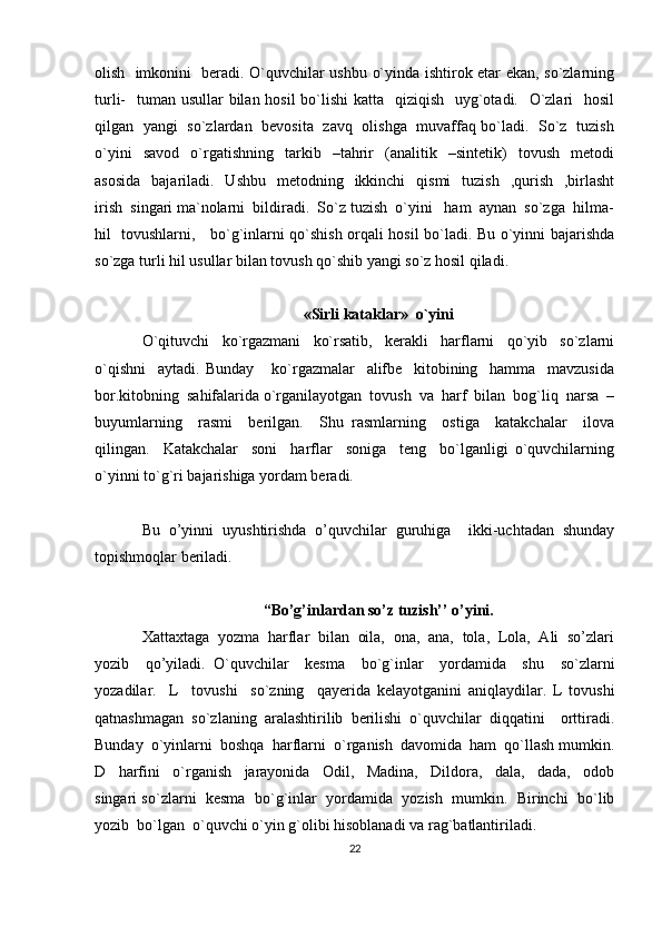 olish   imkonini   beradi. O`quvchilar ushbu o`yinda ishtirok etar ekan, so`zlarning
turli-   tuman usullar  bilan hosil  bo`lishi katta   qiziqish   uyg`otadi.   O`zlari    hosil
qilgan   yangi   so`zlardan   bevosita   zavq   olishga   muvaffaq bo`ladi.   So`z   tuzish
o`yini     savod     o`rgatishning     tarkib     –tahrir     (analitik    –sintetik)     tovush     metodi
asosida    bajariladi.    Ushbu   metodning   ikkinchi    qismi    tuzish     ,qurish     ,birlasht
irish  singari ma`nolarni  bildiradi.  So`z tuzish  o`yini   ham  aynan  so`zga  hilma-
hil   tovushlarni,     bo`g`inlarni qo`shish orqali hosil bo`ladi. Bu o`yinni bajarishda
so`zga turli hil usullar bilan tovush qo`shib yangi so`z hosil qiladi.
«Sirli kataklar»  o`yini
O`qituvchi     ko`rgazmani     ko`rsatib,     kerakli     harflarni     qo`yib     so`zlarni
o`qishni     aytadi.   Bunday       ko`rgazmalar     alifbe     kitobining     hamma     mavzusida
bor.kitobning  sahifalarida o`rganilayotgan  tovush  va  harf  bilan  bog`liq  narsa  –
buyumlarning     rasmi     berilgan.     Shu   rasmlarning     ostiga     katakchalar     ilova
qilingan.     Katakchalar     soni     harflar     soniga     teng     bo`lganligi   o`quvchilarning
o`yinni to`g`ri bajarishiga yordam beradi. 
Bu   o’yinni   uyushtirishda   o’quvchilar   guruhiga     ikki-uchtadan   shunday
topishmoqlar beriladi.
“Bo’g’inlardan so’z tuzish’’ o’yini.
Xattaxtaga  yozma  harflar  bilan  oila,  ona,  ana,  tola,  Lola,  Ali  so’zlari
yozib     qo’yiladi.   O`quvchilar     kesma     bo`g`inlar     yordamida     shu     so`zlarni
yozadilar.     L     tovushi     so`zning     qayerida   kelayotganini   aniqlaydilar.   L   tovushi
qatnashmagan   so`zlaning   aralashtirilib   berilishi   o`quvchilar   diqqatini     orttiradi.
Bunday  o`yinlarni  boshqa  harflarni  o`rganish  davomida  ham  qo`llash mumkin.
D     harfini     o`rganish     jarayonida     Odil,     Madina,     Dildora,     dala,     dada,     odob
singari so`zlarni  kesma  bo`g`inlar  yordamida  yozish  mumkin.  Birinchi  bo`lib
yozib  bo`lgan  o`quvchi o`yin g`olibi hisoblanadi va rag`batlantiriladi. 
22 