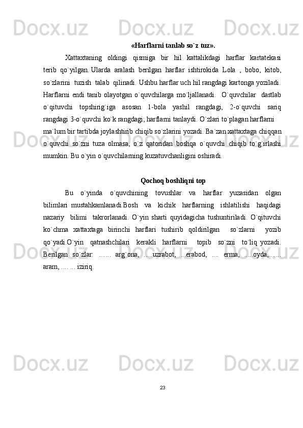 «Harflarni tanlab so`z tuz».
Xattaxtaning     oldingi     qismiga     bir     hil     kattalikdagi     harflar     kartatekasi
terib  qo`yilgan. Ularda  aralash  berilgan  harflar  ishtirokida  Lola  ,  bobo,  kitob,
so`zlarini  tuzish  talab  qilinadi. Ushbu harflar uch hil rangdagi kartonga yoziladi.
Harflarni   endi   tanib   olayotgan   o`quvchilarga   mo`ljallanadi.     O`quvchilar     dastlab
o`qituvchi     topshirig`iga     asosan     1-bola     yashil     rangdagi,     2-o`quvchi     sariq
rangdagi 3-o`quvchi ko`k rangdagi; harflarni tanlaydi. O`zlari to`plagan harflarni 
ma`lum bir tartibda joylashtirib chiqib so`zlarini yozadi. Ba`zan xattaxtaga chiqqan
o`quvchi   so`zni   tuza   olmasa,   o`z   qatoridan   boshqa   o`quvchi   chiqib   to`g`irlashi
mumkin. Bu o`yin o`quvchilarning kuzatuvchanligini oshiradi. 
                                                                    
Qochoq boshliqni top
Bu     o`yinda     o`quvchining     tovushlar     va     harflar     yuzasidan     olgan
bilimlari   mustahkamlanadi.Bosh     va     kichik     harflarning     ishlatilishi     haqidagi
nazariy     bilimi     takrorlanadi.   O`yin   sharti   quyidagicha   tushuntiriladi.   O`qituvchi
ko`chma   xattaxtaga   birinchi   harflari   tushirib   qoldirilgan     so`zlarni     yozib
qo`yadi.O`yin     qatnashchilari     kerakli     harflarni       topib     so`zni     to`liq   yozadi.
Berilgan   so`zlar:   .......   arg`ona,   .....uzrabot,   ...erabod,   ....   erma,   .....oyda,.......
aram, .... ... iziriq. 
23 