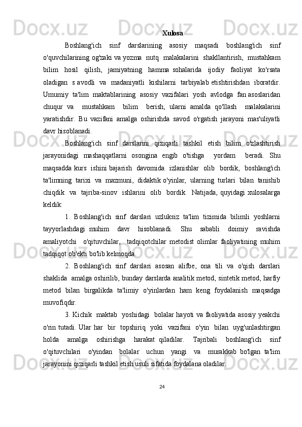 Xulosa
Boshlang'ich   sinf   darslarining   asosiy   maqsadi   boshlang'ich   sinf
o'quvchilarining og'zaki va yozma   nutq   malakalarini   shakllantirish,   mustahkam
bilim     hosil     qilish,     jamiyatning     hamma   sohalarida     ijodiy     faoliyat     ko'rsata
oladigan   s avodli   va   madaniyatli   kishilarni   tarbiyalab etishtirishdan   iboratdir.
Umumiy  ta'lim  maktablarining  asosiy  vazifalari  yosh  avlodga  fan asoslaridan
chuqur   va     mustahkam     bilim     berish,   ularni   amalda   qo'llash     malakalarini
yaratishdir.   Bu   vazifani   amalga   oshirishda   savod   o'rgatish   jarayoni   mas'uliyatli
davr hisoblanadi.
Boshlang'ich     sinf     darslarini     qiziqarli     tashkil     etish     bilim     o'zlashtirish
jarayonidagi   mashaqqatlarni   osongina   engib   o'tishga     yordam     beradi.   Shu
maqsadda kurs   ishini  bajarish   davomida   izlanishlar    olib   bordik,   boshlang'ich
ta'limning  tarixi  va  mazmuni,  didaktik o'yinlar,  ularning  turlari  bilan  tanishib
chiqdik    va    tajriba-sinov     ishlarini     olib   bordik.    Natijada,  quyidagi  xulosalarga
keldik:
1.  Boshlang'ich  sinf  darslari  uzluksiz  ta'lim  tizimida  bilimli  yoshlarni
tayyorlashdagi   muhim     davr     hisoblanadi.     Shu     sababli     doimiy     ravishda
amaliyotchi     o'qituvchilar,     tadqiqotchilar   metodist   olimlar   faoliyatining   muhim
tadqiqot ob'ekti bo'lib kelmoqda.
2.  Boshlang'ich  sinf  darslari  asosan  alifbe,  ona  tili  va  o'qish  darslari
shaklida   amalga oshirilib, bunday darslarda analitik metod, sintetik metod, harfiy
metod   bilan   birgalikda   ta'limiy   o'yinlardan   ham   keng   foydalanish   maqsadga
muvofiqdir.
3. Kichik   maktab   yoshidagi   bolalar hayoti va faoliyatida asosiy yeakchi
o'rin tutadi. Ular har   bir   topshiriq   yoki   vazifani   o'yin   bilan   uyg'unlashtirgan
holda     amalga     oshirishga     harakat   qiladilar.     Tajribali     boshlang'ich     sinf
o'qituvchilari     o'yindan     bolalar     uchun     yangi     va     murakkab   bo'lgan   ta'lim
jarayonini qiziqarli tashkil etish usuli sifatida foydalana oladilar.
24 