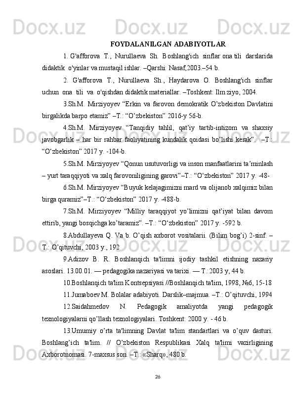 FOYDALANILGAN ADABIYOTLAR
1. G'afforova  T.,  Nurullaeva  Sh.  Boshlang'ich  sinflar ona tili  darslarida
didaktik  o'yinlar va mustaqil ishlar. –Qarshi: Nasaf,2003.–54 b.
2.   G'afforova   T.,   Nurullaeva   Sh.,   Haydarova   O.   Boshlang'ich   sinflar
uchun  ona  tili  va  o'qishdan didaktik materiallar. –Toshkent: Ilm ziyo, 2004. 
3.Sh.M.   Mirziyoyev   “Erkin   va   farovon   demokratik   O’zbekiston   Davlatini
birgalikda barpo etamiz” –T.: “O’zbekiston” 2016-y 56-b.
4.Sh.M.   Mirziyoyev   “Tanqidiy   tahlil,   qat’iy   tartib-intizom   va   shaxsiy
javobgarlik   –   har   bir   rahbar   faoliyatining   kundalik   qoidasi   bo’lishi   kerak”.     –T.:
“O‘zbekiston” 2017 y. -104-b.
5.Sh.M. Mirziyoyev “Qonun usutuvorligi va inson manfaatlarini ta’minlash
– yurt taraqqiyoti va xalq farovoniligining garovi”–T.: “O‘zbekiston” 2017 y. -48-
6.Sh.M. Mirziyoyev “Buyuk kelajagimizni mard va olijanob xalqimiz bilan
birga quramiz”–T.: “O‘zbekiston” 2017 y. -488-b.
7.Sh.M.   Mirziyoyev   “Milliy   taraqqiyot   yo’limizni   qat’iyat   bilan   davom
ettirib, yangi bosqichga ko’taramiz”. –T.: “O‘zbekiston” 2017 y. -592 b.
8.Abdullayeva Q. Va b. O’qish axborot  vositalarii. (Bilim bog’i)  2-sinf. –
T.: O’qituvchi, 2003 y., 192
9.Adizov   B.   R.   Boshlanqich   ta'limni   ijodiy   tashkil   etishning   nazariy
asoslari. 13.00.01. — pеdagogika nazariyasi va tarixi. — T.:2003 y, 44 b. 
10.Boshlanqich ta'lim Kontsеpsiyasi //Boshlanqich ta'lim, 1998, №6, 15-18
11.Jumaboеv M. Bolalar adabiyoti. Darslik–majmua. –T.: O’qituvchi, 1994
12.Saidahmеdov   N.   Pеdagogik   amaliyotda   yangi   pеdagogik
tеxnologiyalarni qo’llash tеxnologiyalari. Toshkеnt: 2000 y. - 46 b. 
13.Umumiy   o’rta   ta'limning   Davlat   ta'lim   standartlari   va   o’quv   dasturi.
Boshlang’ich   ta'lim.   //   O’zbеkiston   Rеspublikasi   Xalq   ta'limi   vazirligining
Axborotnomasi. 7-maxsus son. –T.: «Sharq», 480 b.
26 