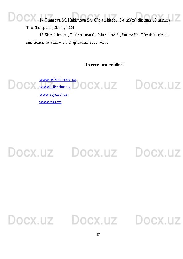 14.Umarova M, Hakimova Sh. O’qish kitobi. 3-sinf.(to’ldirilgan 10 nashri)
T.:«Cho’lpon», 2010 y. 224 
15.Shojalilov A., Toshmatova G., Matjonov S., Sariеv Sh. O’qish kitobi. 4–
sinf uchun darslik. – T.: O’qituvchi, 2001. –352
Internet materiallari
www.referat.arxiv.uz
www.bilimdon.uz
www.ziyonet.uz
www.tatu.uz
27 
