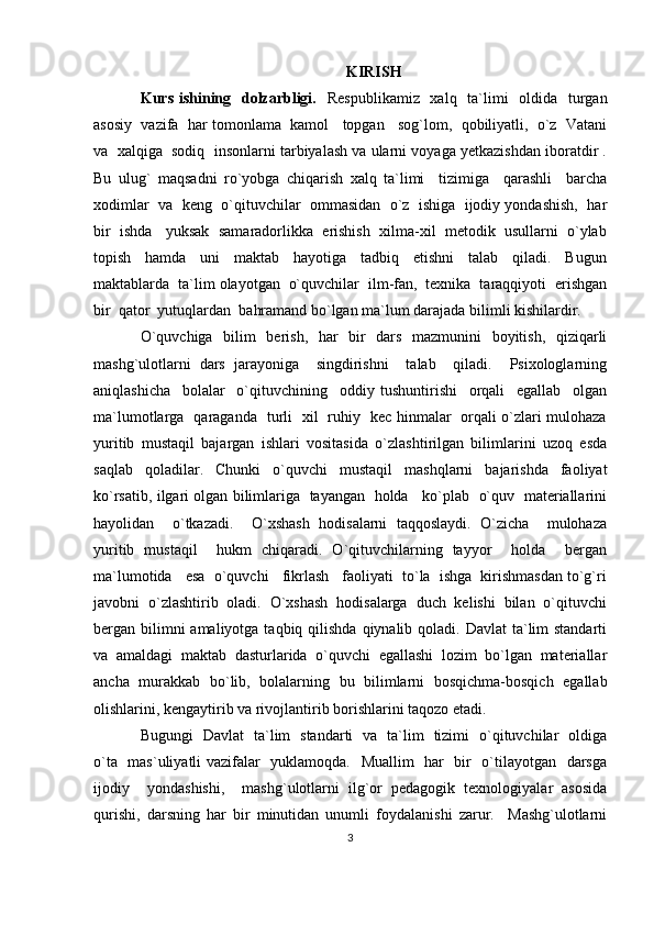 KIRISH
Kurs ishining   dolzarbligi.    Respublikamiz   xalq   ta`limi    oldida   turgan
asosiy  vazifa  har tomonlama  kamol   topgan   sog`lom,  qobiliyatli,  o`z  Vatani
va  xalqiga  sodiq  insonlarni tarbiyalash va ularni voyaga yetkazishdan iboratdir .
Bu   ulug`   maqsadni   ro`yobga   chiqarish   xalq   ta`limi     tizimiga     qarashli     barcha
xodimlar  va  keng  o`qituvchilar  ommasidan  o`z  ishiga  ijodiy yondashish,  har
bir  ishda   yuksak  samaradorlikka  erishish  xilma-xil  metodik  usullarni  o`ylab
topish     hamda     uni     maktab     hayotiga     tadbiq     etishni     talab     qiladi.     Bugun
maktablarda  ta`lim olayotgan  o`quvchilar  ilm-fan,  texnika  taraqqiyoti  erishgan
bir  qator  yutuqlardan  bahramand bo`lgan ma`lum darajada bilimli kishilardir.
O`quvchiga   bilim   berish,   har   bir   dars   mazmunini   boyitish,   qiziqarli
mashg`ulotlarni   dars   jarayoniga     singdirishni     talab     qiladi.     Psixologlarning
aniqlashicha     bolalar     o`qituvchining     oddiy   tushuntirishi     orqali     egallab     olgan
ma`lumotlarga   qaraganda   turli   xil   ruhiy   kec hinmalar   orqali o`zlari mulohaza
yuritib   mustaqil   bajargan   ishlari   vositasida   o`zlashtirilgan   bilimlarini   uzoq   esda
saqlab   qoladilar.   Chunki   o`quvchi   mustaqil   mashqlarni   bajarishda   faoliyat
ko`rsatib, ilgari olgan bilimlariga   tayangan  holda    ko`plab   o`quv  materiallarini
hayolidan     o`tkazadi.     O`xshash   hodisalarni   taqqoslaydi.   O`zicha     mulohaza
yuritib   mustaqil     hukm   chiqaradi.   O`qituvchilarning   tayyor     holda     bergan
ma`lumotida   esa  o`quvchi   fikrlash   faoliyati  to`la  ishga  kirishmasdan to`g`ri
javobni  o`zlashtirib  oladi.  O`xshash  hodisalarga  duch  kelishi  bilan  o`qituvchi
bergan bilimni  amaliyotga taqbiq qilishda  qiynalib qoladi. Davlat  ta`lim  standarti
va   amaldagi   maktab   dasturlarida   o`quvchi   egallashi   lozim   bo`lgan   materiallar
ancha   murakkab   bo`lib,   bolalarning   bu   bilimlarni   bosqichma-bosqich   egallab
olishlarini, kengaytirib va rivojlantirib borishlarini taqozo etadi. 
Bugungi   Davlat   ta`lim   standarti   va   ta`lim   tizimi   o`qituvchilar   oldiga
o`ta   mas`uliyatli vazifalar   yuklamoqda.   Muallim   har   bir   o`tilayotgan   darsga
ijodiy     yondashishi,     mashg`ulotlarni   ilg`or   pedagogik   texnologiyalar   asosida
qurishi,   darsning   har   bir   minutidan   unumli   foydalanishi   zarur.     Mashg`ulotlarni
3 