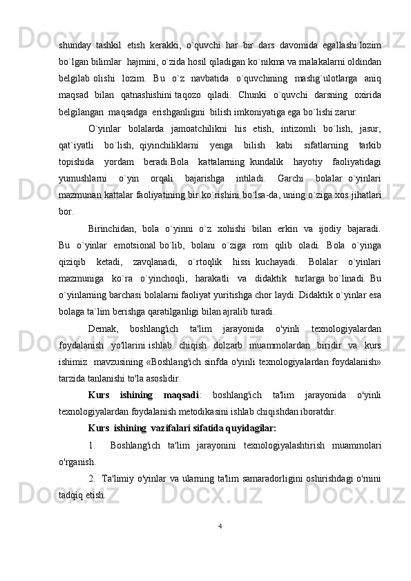 shunday  tashkil  etish  kerakki,  o`quvchi  har  bir  dars  davomida  egallashi lozim
bo`lgan bilimlar  hajmini, o`zida hosil qiladigan ko`nikma va malakalarni oldindan
belgilab   olishi     lozim.     Bu     o`z     navbatida     o`quvchining     mashg`ulotlarga     aniq
maqsad   bilan   qatnashishini  taqozo   qiladi.   Chunki    o`quvchi   darsning   oxirida
belgilangan  maqsadga  erishganligini  bilish imkoniyatiga ega bo`lishi zarur. 
O`yinlar     bolalarda     jamoatchilikni     his     etish,     intizomli     bo`lish,     jasur,
qat`iyatli     bo`lish,   qiyinchiliklarni     yenga     bilish     kabi     sifatlarning     tarkib
topishida     yordam     beradi.Bola     kattalarning   kundalik     hayotiy     faoliyatidagi
yumushlarni     o`yin     orqali     bajarishga     intiladi.     Garchi     bolalar   o`yinlari
mazmunan kattalar faoliyatining bir ko`rishini bo`lsa-da, uning o`ziga xos jihatlari
bor. 
Birinchidan,   bola   o`yinni   o`z   xohishi   bilan   erkin   va   ijodiy   bajaradi.
Bu   o`yinlar   emotsional  bo`lib,   bolani   o`ziga   rom   qilib   oladi.   Bola   o`yinga
qiziqib     ketadi,     zavqlanadi,     o`rtoqlik     hissi   kuchayadi.     Bolalar     o`yinlari
mazmuniga     ko`ra     o`yinchoqli,     harakatli     va     didaktik     turlarga   bo`linadi.   Bu
o`yinlarning barchasi bolalarni faoliyat yuritishga chor laydi. Didaktik o`yinlar esa
bolaga ta`lim berishga qaratilganligi bilan ajralib turadi.
Demak,     boshlang'ich     ta'lim     jarayonida     o'yinli     texnologiyalardan
foydalanish     yo'llarini   ishlab     chiqish     dolzarb     muammolardan    biridir     va    kurs
ishimiz   mavzusining «Boshlang'ich sinfda o'yinli texnologiyalardan foydalanish»
tarzida tanlanishi to'la asoslidir.
Kurs     ishining     maqsadi :     boshlang'ich     ta'lim     jarayonida     o'yinli
texnologiyalardan foydalanish metodikasini ishlab chiqishdan iboratdir.
Kurs  ishining  vazifalari sifatida quyidagilar:
1.     Boshlang'ich   ta'lim   jarayonini   texnologiyalashtirish   muammolari
o'rganish.
2.   Ta'limiy o'yinlar va ularning ta'lim samaradorligini oshirishdagi o'rnini
tadqiq etish.
4 