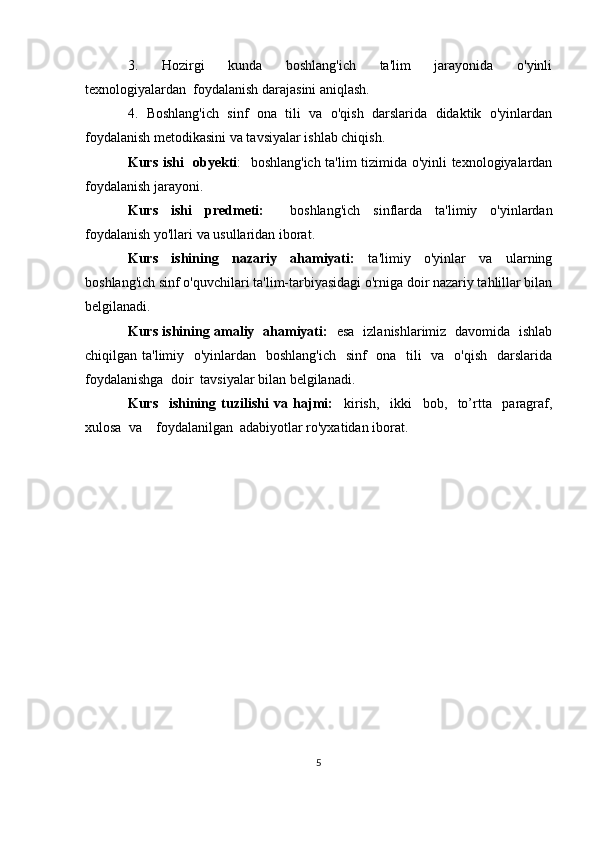 3.     Hozirgi     kunda     boshlang'ich     ta'lim     jarayonida     o'yinli
texnologiyalardan  foydalanish darajasini aniqlash.
4.  Boshlang'ich  sinf  ona  tili  va  o'qish  darslarida  didaktik  o'yinlardan
foydalanish metodikasini va tavsiyalar ishlab chiqish.
Kurs ishi   obyekti :   boshlang'ich ta'lim tizimida o'yinli texnologiyalardan
foydalanish jarayoni.
Kurs   ishi   predmeti:     boshlang'ich   sinflarda   ta'limiy   o'yinlardan
foydalanish yo'llari va usullaridan iborat.
Kurs     ishining     nazariy     ahamiyati:     ta'limiy     o'yinlar     va     ularning
boshlang'ich sinf o'quvchilari ta'lim-tarbiyasidagi o'rniga doir nazariy tahlillar bilan
belgilanadi. 
Kurs ishining amaliy   ahamiyati:     esa   izlanishlarimiz   davomida   ishlab
chiqilgan ta'limiy   o'yinlardan   boshlang'ich    sinf    ona   tili    va   o'qish   darslarida
foydalanishga  doir  tavsiyalar bilan belgilanadi.
Kurs     ishining   tuzilishi   va   hajmi:     kirish,     ikki     bob,     to’rtta     paragraf,
xulosa  va    foydalanilgan  adabiyotlar ro'yxatidan iborat.
5 