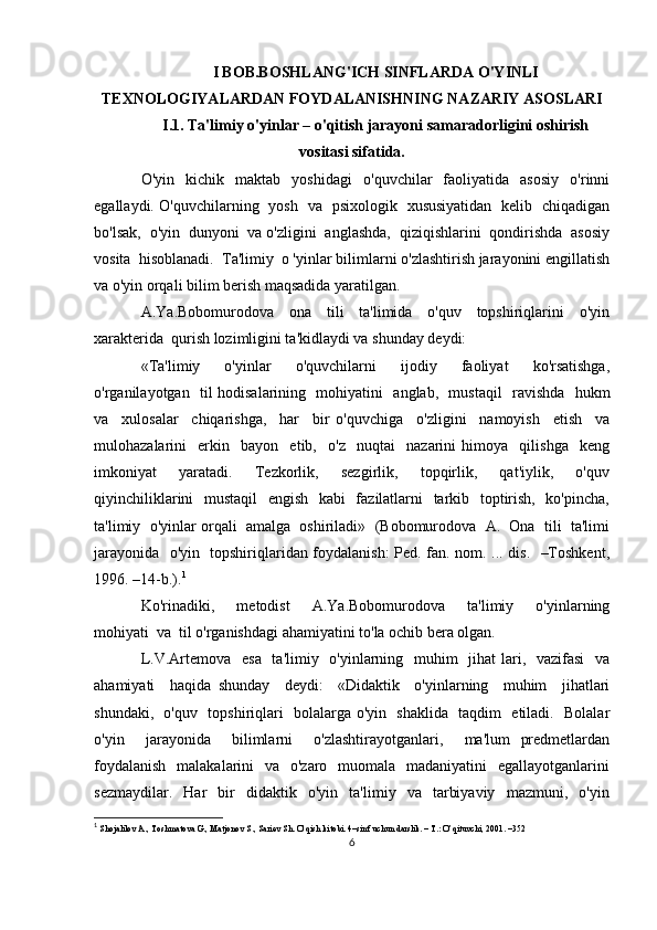 I BOB.BOSHLANG'ICH SINFLARDA O'YINLI
TEXNOLOGIYALARDAN FOYDALANISHNING NAZARIY ASOSLARI
I.1. Ta'limiy o'yinlar – o'qitish jarayoni samaradorligini oshirish
vositasi sifatida.
O'yin     kichik     maktab     yoshidagi     o'quvchilar     faoliyatida     asosiy     o'rinni
egallaydi. O'quvchilarning   yosh   va   psixologik   xususiyatidan   kelib   chiqadigan
bo'lsak,  o'yin  dunyoni  va o'zligini  anglashda,  qiziqishlarini  qondirishda  asosiy
vosita  hisoblanadi.  Ta'limiy  o 'yinlar bilimlarni o'zlashtirish jarayonini engillatish
va o'yin orqali bilim berish maqsadida yaratilgan.
A.Ya.Bobomurodova     ona     tili     ta'limida     o'quv     topshiriqlarini     o'yin
xarakterida  qurish lozimligini ta'kidlaydi va shunday deydi: 
«Ta'limiy     o'yinlar     o'quvchilarni     ijodiy     faoliyat     ko'rsatishga,
o'rganilayotgan   til hodisalarining   mohiyatini   anglab,   mustaqil   ravishda   hukm
va     xulosalar     chiqarishga,     har     bir   o'quvchiga     o'zligini     namoyish     etish     va
mulohazalarini     erkin     bayon     etib,     o'z     nuqtai     nazarini   himoya     qilishga     keng
imkoniyat     yaratadi.     Tezkorlik,     sezgirlik,     topqirlik,     qat'iylik,     o'quv
qiyinchiliklarini    mustaqil    engish   kabi    fazilatlarni    tarkib   toptirish,   ko'pincha,
ta'limiy  o'yinlar orqali  amalga  oshiriladi»  (Bobomurodova  A.  Ona  tili  ta'limi
jarayonida   o'yin   topshiriqlaridan foydalanish: Ped. fan. nom. ... dis.   –Toshkent,
1996. –14-b.). 1
Ko'rinadiki,     metodist     A.Ya.Bobomurodova     ta'limiy     o'yinlarning
mohiyati  va  til o'rganishdagi ahamiyatini to'la ochib bera olgan. 
L.V.Artemova   esa    ta'limiy   o'yinlarning   muhim   jihat  lari,   vazifasi    va
ahamiyati     haqida   shunday     deydi:     «Didaktik     o'yinlarning     muhim     jihatlari
shundaki,   o'quv   topshiriqlari   bolalarga o'yin   shaklida   taqdim   etiladi.   Bolalar
o'yin     jarayonida     bilimlarni     o'zlashtirayotganlari,     ma'lum   predmetlardan
foydalanish    malakalarini    va   o'zaro   muomala   madaniyatini    egallayotganlarini
sezmaydilar.     Har     bir     didaktik    o'yin    ta'limiy    va    tarbiyaviy     mazmuni,    o'yin
1
  Shojalilov A., Toshmatova G., Matjonov S., Sariеv Sh. O’qish kitobi. 4–sinf uchun darslik. – T.: O’qituvchi, 2001. –352
6 