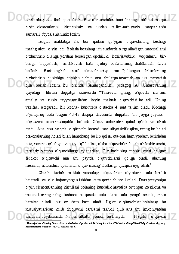 darslarda  juda   faol  qatnashadi.  Biz  o`qituvchilar  buni  hisobga  olib,  darslarga
o`yin   elementlarini     kiritishimiz     va     undan     ta`lim-tarbiyaviy     maqsadlarda
samarali  foydalanishimiz lozim. 
Bugun     maktabga     ilk     bor     qadam     qo`ygan     o`quvchining     kechagi
mashg`uloti  o`yin  edi. Bolada boshlang`ich sinflarda o`rganiladigan materiallarni
o`zlashtirib   olishga   yordam   beradigan   epchillik,     hozirjavoblik,     voqealarni     bir-
biriga     taqqoslash,     sinchkovlik     kabi     ijobiy     xislatlarning   shakllanish     davri
bo`ladi.     Boshlang`ich     sinf     o`quvchilariga     mo   `ljallangan     bilimlarning
o`zlashtirib   olinishiga   erishish   uchun   ana   shularga tayanish   va   uni   parvarish
qila     borish     lozim.   Bu     o`rinda     Samarqandlik       pedagog     A.     Umarovaning
quyidagi       fikrlari     diqqatga     sazovordir.   “Tasavvur     qiling,     o`quvchi     ma`lum
amaliy     va     ruhiy     tayyorgarlikdan     keyin     maktab     o`quvchisi   bo`ladi.     Uning
vazifasi  o`zgaradi.  Bir  kecha-  kunduzda  o`rtacha  4  soat  ta`lim  oladi.  Kechagi
o`yinqaroq  bola  bugun  40-45   daqiqa   davomida  diqqatini   bir  joyga   joylab…
o`qituvchi   bilan muloqatda     bo`ladi.   O`quv   axborotini   qabul   qiladi   va   idrok
etadi.   Ana   shu   vaqtda   o`qituvchi loqayd, mas`uliyatsizlik qilsa, uning bu holati
ota-onalarning holati bilan hamohang bo`lib qolsa, ota-ona ham yordam berishdan
ojiz, nazorat qilishga “vaqti yo`q” bo`lsa, o`sha o`quvchilar bo’sh o`zlashtiruvchi,
tartibsiz  yomon  o’quvchilarga  aylanadilar.  O`z  kasbining  mohir  ustasi  bo`lgan
fidokor     o`qituvchi     ana     shu     paytda     o`quvchilarni     qo`lga     oladi,     ularning
mehrini,  ishonchini qozonadi: o`quv mashg`ulotlariga qiziqish uyg`otadi. 2
Chunki     kichik     maktab     yoshidagi     o`quvchilar     o`yinlarni     juda     berilib
bajaradi   va   o`zi bajarayotgan ishidan katta qoniqish hosil qiladi. Dars jarayoniga
o`yin elementlarining kiritilishi  bolaning kundalik hayotida orttirgan ko`nikma va
malakalarining   ishga tushishi   natijasida   bola o`zini   juda   yengil   sezadi,   erkin
harakat     qiladi,     bir     oz     dam     ham     oladi.     Ilg`or     o`qituvchilar   bolalarga     bu
xususiyatlaridan  kelib  chiquvchi  darslarni  tashkil  qilib  ana  shu  imkoniyatdan
samarali   foydalanadi.   Natija,   albatta   yomon   bo`lmaydi.         Negaki     o`quvchi
2
  Umumiy o’rta ta'limning Davlat ta'lim standartlari va o’quv dasturi. Boshlang’ich ta'lim. // O’zbеkiston Rеspublikasi Xalq ta'limi vazirligining 
Axborotnomasi. 7-maxsus son. –T.: «Sharq», 480 b.
8 