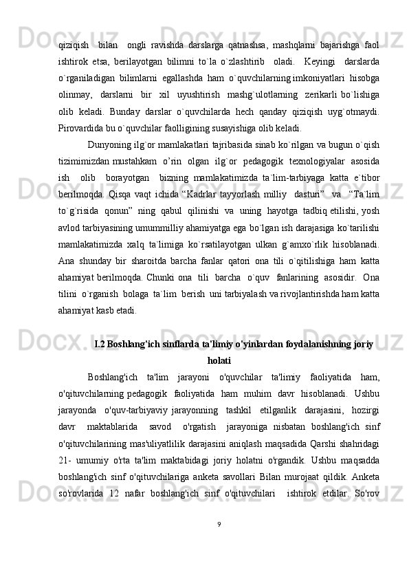 qiziqish     bilan     ongli   ravishda   darslarga   qatnashsa,   mashqlarni   bajarishga   faol
ishtirok   etsa,   berilayotgan   bilimni   to`la   o`zlashtirib     oladi.     Keyingi     darslarda
o`rganiladigan  bilimlarni  egallashda  ham  o`quvchilarning imkoniyatlari  hisobga
olinmay,     darslarni     bir     xil     uyushtirish     mashg`ulotlarning     zerikarli   bo`lishiga
olib  keladi.  Bunday  darslar  o`quvchilarda  hech  qanday  qiziqish  uyg`otmaydi.
Pirovardida bu o`quvchilar faolligining susayishiga olib keladi. 
Dunyoning ilg`or mamlakatlari tajribasida sinab ko`rilgan va bugun o`qish
tizimimizdan mustahkam   o’rin   olgan   ilg`or   pedagogik   texnologiyalar   asosida
ish     olib     borayotgan     bizning   mamlakatimizda   ta`lim-tarbiyaga   katta   e`tibor
berilmoqda.   Qisqa   vaqt   ichida   “Kadrlar   tayyorlash   milliy     dasturi”     va     “Ta`lim
to`g`risida  qonun”  ning  qabul  qilinishi  va  uning  hayotga  tadbiq etilishi, yosh
avlod tarbiyasining umummilliy ahamiyatga ega bo`lgan ish darajasiga ko`tarilishi
mamlakatimizda   xalq   ta`limiga   ko`rsatilayotgan   ulkan   g`amxo`rlik   hisoblanadi.
Ana   shunday   bir   sharoitda   barcha   fanlar   qatori   ona   tili   o`qitilishiga   ham   katta
ahamiyat berilmoqda. Chunki ona   tili   barcha   o`quv   fanlarining   asosidir.   Ona
tilini  o`rganish  bolaga  ta`lim  berish  uni tarbiyalash va rivojlantirishda ham katta
ahamiyat kasb etadi.
I.2 Boshlang'ich sinflarda ta'limiy o'yinlardan foydalanishning joriy
holati
Boshlang'ich     ta'lim     jarayoni     o'quvchilar     ta'limiy     faoliyatida     ham,
o'qituvchilarning pedagogik   faoliyatida   ham   muhim   davr   hisoblanadi.   Ushbu
jarayonda     o'quv-tarbiyaviy   jarayonning     tashkil     etilganlik     darajasini,     hozirgi
davr     maktablarida     savod     o'rgatish     jarayoniga   nisbatan   boshlang'ich   sinf
o'qituvchilarining   mas'uliyatlilik   darajasini   aniqlash   maqsadida   Qarshi   shahridagi
21-  umumiy  o'rta  ta'lim  maktabidagi  joriy  holatni  o'rgandik.  Ushbu  maqsadda
boshlang'ich   sinf   o'qituvchilariga   anketa   savollari   Bilan   murojaat   qildik.   Anketa
so'rovlarida   12   nafar   boshlang'ich   sinf   o'qituvchilari     ishtirok   etdilar.   So'rov
9 