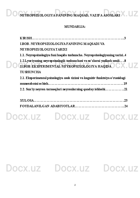 NEYROPSIXOLOGIYA FANINING MAQSAD, VAZIFA ASOSLARI
MUNDARIJA:
KIRISH………………………………………………………………………....3
I.BOB.  NEYROPSIXOLOGIYA FANINING MAQSADI VA 
NEYROPSIXOLOGIYA TARIXI
1.1.   Neyropsixologiya fani haqida tushuncha . Neyropsixologiyaning tarixi..4
1.2.Lyuriyaning neyropsixologik tushunchasi va so’zlarni yodlash usuli…..8
II.BOB. EKSPERIMENTAL NEYROPSIXOLOGIYA HAQIDA 
TUSHUNCHA
2.1.  Eksperimental psixologiya   asab tizimi va kognitiv funktsiya o'rtasidagi 
munosabatni ochish……………………………………………………………19
2.2.  Sun'iy neyron tarmoqlari   neyronlarning qanday ishlashi……………...21
XULOSA………………………………………………………………………..23
FOYDALANILGAN ADABIYOTLAR……………………………………....24
2 