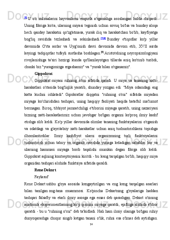 [8]
  U   o'z   xulosalarini   hayvonlarni   empirik   o'rganishga   asoslangan   holda   chiqardi.
Uning fikriga ko'ra, ularning miyasi  teginish uchun sovuq bo'lsa va bunday aloqa
hech   qanday   harakatni   qo'zg'atmasa,   yurak   iliq   va   harakatchan   bo'lib,   kayfiyatga
bog'liq   ravishda   tezlashadi   va   sekinlashadi. [7] [8]
  Bunday   e'tiqodlar   ko'p   yillar
davomida   O'rta   asrlar   va   Uyg'onish   davri   davomida   davom   etib,   XVII   asrda
keyingi tadqiqotlar tufayli sustlasha boshlagan. [8]
  Aristotelning neyropsixologiyani
rivojlanishiga   ta'siri   hozirgi   kunda   qo'llanilayotgan   tillarda   aniq   ko'rinib   turibdi,
chunki biz "yuragimizga ergashamiz" va "yurak bilan o'rganamiz".
Gippokrat
Gippokrat   miyani   ruhning   o'rni   sifatida   qaradi.   U   miya   va   tananing   xatti-
harakatlari   o'rtasida   bog'liqlik   yaratib,   shunday   yozgan   edi:   "Miya   odamdagi   eng
katta   kuchni   ishlatadi".   Gipokratlar   diqqatni   "ruhning   o'rni"   sifatida   miyadan
miyaga   ko'chirishdan   tashqari,   uning   haqiqiy   faoliyati   haqida   batafsil   ma'lumot
bermagan. Biroq, tibbiyot jamoatchiligi e'tiborini miyaga qaratib, uning nazariyasi
bizning   xatti-harakatlarimiz   uchun   javobgar   bo'lgan   organni   ko'proq   ilmiy   kashf
etishga olib keldi. Ko'p yillar davomida olimlar tananing funktsiyalarini o'rganish
va   odatdagi   va   g'ayritabiiy   xatti-harakatlar   uchun   aniq   tushuntirishlarni   topishga
ilhomlantirdilar.   Ilmiy   kashfiyot   ularni   organizmning   turli   funktsiyalarini
tushuntirish   uchun   tabiiy   va   organik   ravishda   yuzaga   keladigan   sabablar   bor   va
ularning   hammasi   miyaga   borib   taqalishi   mumkin   degan   fikrga   olib   keldi.
Gippokrat aqlning kontseptsiyasini kiritdi - bu keng tarqalgan bo'lib, haqiqiy miya
organidan tashqari alohida funktsiya sifatida qaraldi.
Rene Dekart
Faylasuf  
Rene   Dekart   ushbu   g'oya   asosida   kengaytirilgan   va   eng   keng   tarqalgan   asarlari
bilan   tanilgan   ong-tana   muammosi .   Ko'pincha   Dekartning   g'oyalariga   haddan
tashqari   falsafiy   va   etarli   ilmiy   asosga   ega   emas   deb   qarashgan.   Dekart   o'zining
anatomik eksperimentlarining ko'p qismini miyaga qaratdi, epifizga alohida e'tibor
qaratdi - bu u "ruhning o'rni" deb ta'kidladi. Hali ham ilmiy olamga bo'lgan ruhiy
dunyoqarashga  chuqur  singib  ketgan  tanani  o'lik,  ruhni   esa  o'lmas   deb aytishgan.
14 