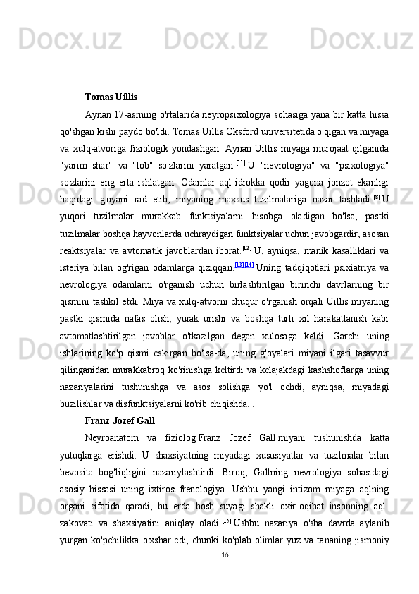 Tomas Uillis
Aynan 17-asrning o'rtalarida neyropsixologiya sohasiga yana bir katta hissa
qo'shgan kishi paydo bo'ldi.   Tomas Uillis   Oksford universitetida o'qigan va miyaga
va   xulq-atvoriga   fiziologik   yondashgan.   Aynan   Uillis   miyaga   murojaat   qilganida
"yarim   shar"   va   "lob"   so'zlarini   yaratgan. [11]
  U   "nevrologiya"   va   "psixologiya"
so'zlarini   eng   erta   ishlatgan.   Odamlar   aql-idrokka   qodir   yagona   jonzot   ekanligi
haqidagi   g'oyani   rad   etib,   miyaning   maxsus   tuzilmalariga   nazar   tashladi. [8]
  U
yuqori   tuzilmalar   murakkab   funktsiyalarni   hisobga   oladigan   bo'lsa,   pastki
tuzilmalar boshqa hayvonlarda uchraydigan funktsiyalar uchun javobgardir, asosan
reaktsiyalar   va   avtomatik   javoblardan   iborat. [12]
  U,   ayniqsa,   manik   kasalliklari   va
isteriya   bilan   og'rigan   odamlarga   qiziqqan. [13] [14]
  Uning   tadqiqotlari   psixiatriya   va
nevrologiya   odamlarni   o'rganish   uchun   birlashtirilgan   birinchi   davrlarning   bir
qismini tashkil etdi. Miya va xulq-atvorni chuqur o'rganish orqali Uillis miyaning
pastki   qismida   nafas   olish,   yurak   urishi   va   boshqa   turli   xil   harakatlanish   kabi
avtomatlashtirilgan   javoblar   o'tkazilgan   degan   xulosaga   keldi.   Garchi   uning
ishlarining   ko'p   qismi   eskirgan   bo'lsa-da,   uning   g'oyalari   miyani   ilgari   tasavvur
qilinganidan murakkabroq ko'rinishga keltirdi va kelajakdagi  kashshoflarga uning
nazariyalarini   tushunishga   va   asos   solishga   yo'l   ochdi,   ayniqsa,   miyadagi
buzilishlar va disfunktsiyalarni ko'rib chiqishda. .
Franz Jozef Gall
Neyroanatom   va   fiziolog   Franz   Jozef   Gall   miyani   tushunishda   katta
yutuqlarga   erishdi.   U   shaxsiyatning   miyadagi   xususiyatlar   va   tuzilmalar   bilan
bevosita   bog'liqligini   nazariylashtirdi.   Biroq,   Gallning   nevrologiya   sohasidagi
asosiy   hissasi   uning   ixtirosi   frenologiya .   Ushbu   yangi   intizom   miyaga   aqlning
organi   sifatida   qaradi,   bu   erda   bosh   suyagi   shakli   oxir-oqibat   insonning   aql-
zakovati   va   shaxsiyatini   aniqlay   oladi. [15]
  Ushbu   nazariya   o'sha   davrda   aylanib
yurgan   ko'pchilikka  o'xshar  edi,  chunki   ko'plab  olimlar  yuz  va   tananing  jismoniy
16 