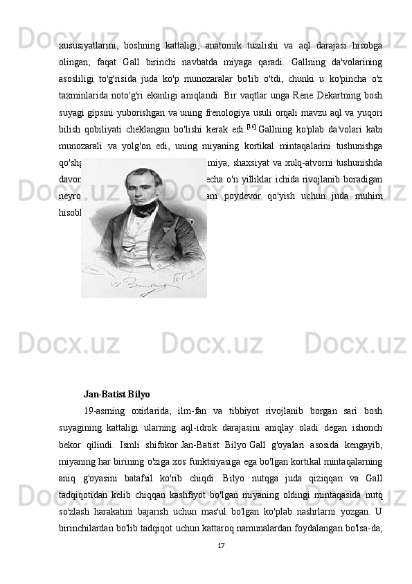 xususiyatlarini,   boshning   kattaligi,   anatomik   tuzilishi   va   aql   darajasi   hisobga
olingan;   faqat   Gall   birinchi   navbatda   miyaga   qaradi.   Gallning   da'volarining
asosliligi   to'g'risida   juda   ko'p   munozaralar   bo'lib   o'tdi,   chunki   u   ko'pincha   o'z
taxminlarida   noto'g'ri   ekanligi   aniqlandi.   Bir   vaqtlar   unga   Rene   Dekartning   bosh
suyagi gipsini yuborishgan va uning frenologiya usuli orqali mavzu aql va yuqori
bilish   qobiliyati   cheklangan   bo'lishi   kerak   edi. [16]
  Gallning   ko'plab   da'volari   kabi
munozarali   va   yolg'on   edi,   uning   miyaning   kortikal   mintaqalarini   tushunishga
qo'shgan hissasi  va mahalliy faoliyat  miya, shaxsiyat  va xulq-atvorni  tushunishda
davom  etdi. Uning ishi  keyingi  bir  necha o'n yilliklar  ichida rivojlanib boradigan
neyropsikologiya   sohasida   mustahkam   poydevor   qo'yish   uchun   juda   muhim
hisoblanadi.
Jan-Batist Bilyo
Jan-Batist Bilyo
19-asrning   oxirlarida,   ilm-fan   va   tibbiyot   rivojlanib   borgan   sari   bosh
suyagining   kattaligi   ularning   aql-idrok   darajasini   aniqlay   oladi   degan   ishonch
bekor   qilindi.   Ismli   shifokor   Jan-Batist   Bilyo   Gall   g'oyalari   asosida   kengayib,
miyaning har birining o'ziga xos funktsiyasiga ega bo'lgan kortikal mintaqalarning
aniq   g'oyasini   batafsil   ko'rib   chiqdi.   Bilyo   nutqga   juda   qiziqqan   va   Gall
tadqiqotidan   kelib   chiqqan   kashfiyot   bo'lgan   miyaning   oldingi   mintaqasida   nutq
so'zlash   harakatini   bajarish   uchun   mas'ul   bo'lgan   ko'plab   nashrlarni   yozgan.   U
birinchilardan bo'lib tadqiqot uchun kattaroq namunalardan foydalangan bo'lsa-da,
17 