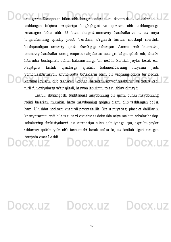 unutganmi.Sichqonlar   bilan   olib   borgan   tadqiqotlari   davomida   u   unutishni   olib
tashlangan   to'qima   miqdoriga   bog'liqligini   va   qaerdan   olib   tashlanganiga
emasligini   bilib   oldi.   U   buni   chaqirdi   ommaviy   harakatlar   va   u   bu   miya
to'qimalarining   qanday   javob   berishini,   o'rganish   turidan   mustaqil   ravishda
boshqaradigan   umumiy   qoida   ekanligiga   ishongan.   Ammo   endi   bilamizki,
ommaviy   harakatlar   uning   empirik   natijalarini   noto'g'ri   talqin   qilish   edi,   chunki
labirintni   boshqarish   uchun   kalamushlarga   bir   nechta   kortikal   joylar   kerak   edi.
Faqatgina   kichik   qismlarga   ajratish   kalamushlarning   miyasini   juda
yomonlashtirmaydi,   ammo   katta   bo'laklarni   olish   bir   vaqtning   o'zida   bir   nechta
kortikal joylarni olib tashlaydi, ko'rish, harakatni muvofiqlashtirish va xotira kabi
turli funktsiyalarga ta'sir qiladi, hayvon labirintni to'g'ri ishlay olmaydi. 
Lashli,   shuningdek,   funktsional   maydonning   bir   qismi   butun   maydonning
rolini   bajarishi   mumkin,   hatto   maydonning   qolgan   qismi   olib   tashlangan   bo'lsa
ham.   U   ushbu   hodisani   chaqirdi   potentsiallik .   Biz   u   miyadagi   plastika   dalillarini
ko'rayotganini endi bilamiz: ba'zi cheklovlar doirasida miya ma'lum sohalar boshqa
sohalarning   funktsiyalarini   o'z   zimmasiga   olish   qobiliyatiga   ega,   agar   bu   joylar
ishlamay   qolishi   yoki   olib   tashlanishi   kerak   bo'lsa-da,   bu   dastlab   ilgari   surilgan
darajada emas Lashli.
19