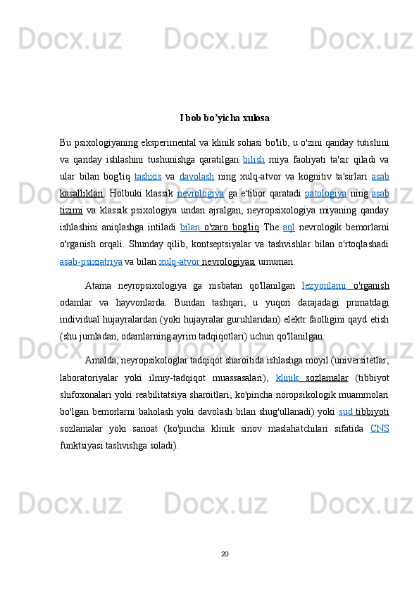 I bob bo yicha xulosaʼ
Bu psixologiyaning eksperimental va klinik sohasi bo'lib, u o'zini qanday tutishini
va   qanday   ishlashini   tushunishga   qaratilgan   bilish   miya   faoliyati   ta'sir   qiladi   va
ular   bilan   bog'liq   tashxis   va   davolash   ning   xulq-atvor   va   kognitiv   ta'sirlari   asab
kasalliklari .   Holbuki   klassik   nevrologiya   ga   e'tibor   qaratadi   patologiya   ning   asab
tizimi   va   klassik   psixologiya   undan   ajralgan,   neyropsixologiya   miyaning   qanday
ishlashini   aniqlashga   intiladi   bilan      o'zaro   bog'liq      The   aql   nevrologik   bemorlarni
o'rganish   orqali.   Shunday   qilib,   kontseptsiyalar   va   tashvishlar   bilan   o'rtoqlashadi
asab-psixiatriya  va bilan  xulq-atvor     nevrologiyasi     umuman.
Atama   neyropsixologiya   ga   nisbatan   qo'llanilgan   lezyonlarni      o'rganish   
odamlar   va   hayvonlarda.   Bundan   tashqari,   u   yuqori   darajadagi   primatdagi
individual hujayralardan (yoki hujayralar guruhlaridan) elektr faolligini qayd etish
(shu jumladan, odamlarning ayrim tadqiqotlari) uchun qo'llanilgan. 
Amalda, neyropsikologlar tadqiqot sharoitida ishlashga moyil (universitetlar,
laboratoriyalar   yoki   ilmiy-tadqiqot   muassasalari),   klinik      sozlamalar      (tibbiyot
shifoxonalari yoki reabilitatsiya sharoitlari, ko'pincha nöropsikologik muammolari
bo'lgan bemorlarni baholash yoki davolash bilan shug'ullanadi) yoki   sud      tibbiyoti   
sozlamalar   yoki   sanoat   (ko'pincha   klinik   sinov   maslahatchilari   sifatida   CNS
funktsiyasi tashvishga soladi).
20 