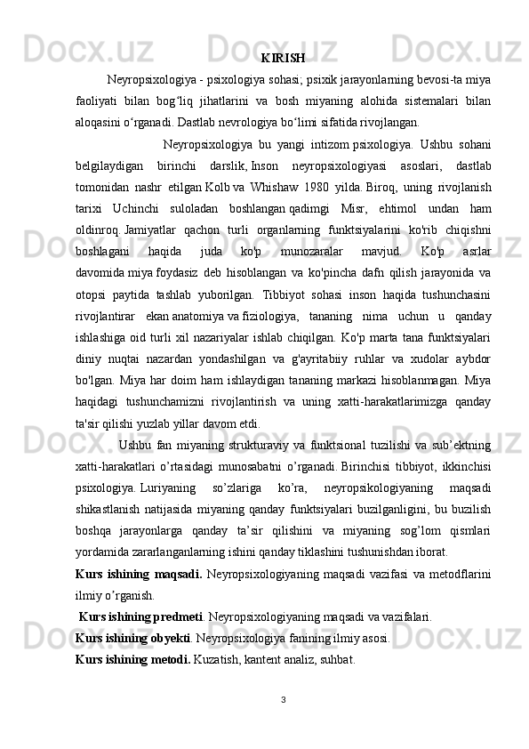 KIRISH
Neyropsixologiya   - psixologiya sohasi; psixik jarayonlarning bevosi-ta miya
faoliyati   bilan   bog liq   jihatlarini   va   bosh   miyaning   alohida   sistemalari   bilanʻ
aloqasini o rganadi. Dastlab nevrologiya bo limi sifatida rivojlangan.	
ʻ ʻ  
                            Neyropsixologiya   bu   yangi   intizom   psixologiya .   Ushbu   sohani
belgilaydigan   birinchi   darslik,   Inson   neyropsixologiyasi   asoslari ,   dastlab
tomonidan   nashr   etilgan   Kolb   va   Whishaw   1980   yilda.   Biroq,   uning   rivojlanish
tarixi   Uchinchi   suloladan   boshlangan   qadimgi   Misr ,   ehtimol   undan   ham
oldinroq.   Jamiyatlar   qachon   turli   organlarning   funktsiyalarini   ko'rib   chiqishni
boshlagani   haqida   juda   ko'p   munozaralar   mavjud.   Ko'p   asrlar
davomida   miya   foydasiz   deb   hisoblangan   va   ko'pincha   dafn   qilish   jarayonida   va
otopsi   paytida   tashlab   yuborilgan.   Tibbiyot   sohasi   inson   haqida   tushunchasini
rivojlantirar   ekan   anatomiya   va   fiziologiya ,   tananing   nima   uchun   u   qanday
ishlashiga   oid   turli   xil   nazariyalar   ishlab   chiqilgan.   Ko'p   marta   tana   funktsiyalari
diniy   nuqtai   nazardan   yondashilgan   va   g'ayritabiiy   ruhlar   va   xudolar   aybdor
bo'lgan.   Miya   har   doim   ham   ishlaydigan   tananing   markazi   hisoblanmagan.   Miya
haqidagi   tushunchamizni   rivojlantirish   va   uning   xatti-harakatlarimizga   qanday
ta'sir qilishi yuzlab yillar davom etdi.
                  Ushbu   fan   miyaning   strukturaviy   va   funktsional   tuzilishi   va   sub’ektning
xatti-harakatlari   o’rtasidagi   munosabatni   o’rganadi.   Birinchisi   tibbiyot,   ikkinchisi
psixologiya.   Luriyaning   so’zlariga   ko’ra,   neyropsikologiyaning   maqsadi
shikastlanish   natijasida   miyaning   qanday   funktsiyalari   buzilganligini,   bu   buzilish
boshqa   jarayonlarga   qanday   ta’sir   qilishini   va   miyaning   sog’lom   qismlari
yordamida zararlanganlarning ishini qanday tiklashini tushunishdan iborat.
Kurs   ishining   maqsadi.   Neyropsixologiyaning   maqsadi   vazifasi   va   metodflarini
ilmiy o rganish.	
ʼ
 Kurs ishining predmeti . Neyropsixologiyaning maqsadi va vazifalari.
Kurs ishining obyekti . Neyropsixologiya fanining ilmiy asosi.
Kurs ishining metodi.  Kuzatish, kantent analiz, suhbat.
3