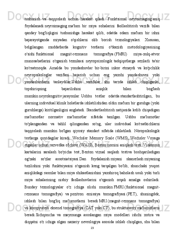 tushunish   va   taqqoslash   uchun   harakat   qiladi.   Funktsional   neyroimaging   aniq
foydalanadi   neyroimaging   ma'lum   bir   miya   sohalarini   faollashtirish   vazifa   bilan
qanday   bog'liqligini   tushunishga   harakat   qilib,   odatda   odam   ma'lum   bir   ishni
bajarayotganda   miyadan   o'qishlarni   olib   borish   texnologiyalari.   Xususan,
belgilangan   muddatlarda   kognitiv   testlarni   o'tkazish   metodologiyasining
o'sishi   funktsional   magnit-rezonans   tomografiya   ( FMRI )   miya-xulq-atvor
munosabatlarini   o'rganish   texnikasi   neyropsixologik   tadqiqotlarga   sezilarli   ta'sir
ko'rsatmoqda.   Amalda   bu   yondashuvlar   bir-birini   inkor   etmaydi   va   ko'pchilik
neyropsikologlar   vazifani   bajarish   uchun   eng   yaxshi   yondashuvni   yoki
yondashuvlarni   tanlaydilar. Ushbu   vazifalar   shu   tarzda   ishlab   chiqilganki ,
topshiriqning   bajarilishini   aniqlik   bilan   bog ' lash
mumkin   neyrokognitiv   jarayonlar .   Ushbu   testlar   odatda   standartlashtirilgan ,   bu
ularning individual klinik holatlarda ishlatilishidan oldin ma'lum bir guruhga (yoki
guruhlarga) kiritilganligini anglatadi. Standartlashtirish natijasida kelib chiqadigan
ma'lumotlar   normativ   ma'lumotlar   sifatida   tanilgan.   Ushbu   ma'lumotlar
to'plangandan   va   tahlil   qilingandan   so'ng,   ular   individual   ko'rsatkichlarni
taqqoslash   mumkin   bo'lgan   qiyosiy   standart   sifatida   ishlatiladi.   Nöropsikologik
testlarga   quyidagilar   kiradi:   Wechsler   Memory   Scale   (WMS),   Wechsler   Voyaga
etganlar uchun razvedka o'lchovi   (WAIS), Boston nomini aniqlash testi,   Viskonsin
kartalarini   saralash   bo'yicha   test ,   Benton   vizual   saqlash   testi va   boshqariladigan
og'zaki   so'zlar   assotsiatsiyasi.Dan   foydalanish   miyani   skanerlash   miyaning
tuzilishini   yoki   funktsiyasini   o'rganish   keng   tarqalgan   bo'lib,   shunchaki   yuqori
aniqlikdagi rasmlar bilan miya shikastlanishini yaxshiroq baholash usuli yoki turli
miya   sohalarining   nisbiy   faollashuvlarini   o'rganish   orqali   amalga   oshiriladi.
Bunday   texnologiyalar   o'z   ichiga   olishi   mumkin   FMRI   (funktsional   magnit-
rezonans   tomografiya)   va   pozitron   emissiya   tomografiyasi   (PET),   shuningdek,
ishlash   bilan   bog'liq   ma'lumotlarni   beradi   MRI   (magnit-rezonans   tomografiya)
va   kompyuterli eksenel tomografiya   (CAT yoki CT), bu strukturaviy ma'lumotlarni
beradi.Sichqoncha   va   maymunga   asoslangan   miya   modellari   ishchi   xotira   va
diqqatni   o'z   ichiga   olgan   nazariy   nevrologiya   asosida   ishlab   chiqilgan,   shu   bilan
23 