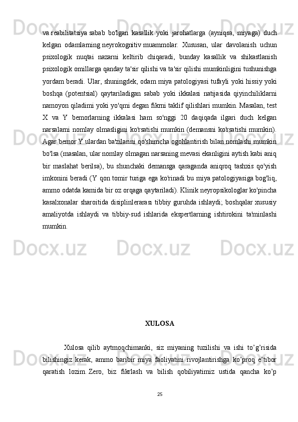 va   reabilitatsiya   sabab   bo ' lgan   kasallik   yoki   jarohatlarga   ( ayniqsa ,   miyaga )   duch
kelgan   odamlarning   neyrokognitiv   muammolar .   Xususan ,   ular   davolanish   uchun
psixologik   nuqtai   nazarni   keltirib   chiqaradi ,   bunday   kasallik   va   shikastlanish
psixologik   omillarga   qanday   ta ' sir   qilishi   va   ta ' sir   qilishi   mumkinligini   tushunishga
yordam   beradi .   Ular ,   shuningdek ,   odam   miya   patologiyasi   tufayli   yoki   hissiy   yoki
boshqa   ( potentsial )   qaytariladigan   sabab   yoki   ikkalasi   natijasida   qiyinchiliklarni
namoyon   qiladimi   yoki   yo ' qmi   degan   fikrni   taklif   qilishlari   mumkin .  Masalan, test
X   va   Y   bemorlarning   ikkalasi   ham   so'nggi   20   daqiqada   ilgari   duch   kelgan
narsalarni nomlay olmasligini ko'rsatishi  mumkin (demansni  ko'rsatishi  mumkin).
Agar bemor Y ulardan ba'zilarini qo'shimcha ogohlantirish bilan nomlashi mumkin
bo'lsa (masalan, ular nomlay olmagan narsaning mevasi ekanligini aytish kabi aniq
bir   maslahat   berilsa),   bu   shunchaki   demansga   qaraganda   aniqroq   tashxis   qo'yish
imkonini beradi (Y qon tomir turiga ega ko'rinadi bu miya patologiyasiga bog'liq,
ammo odatda kamida bir oz orqaga qaytariladi). Klinik neyropsikologlar ko'pincha
kasalxonalar  sharoitida  disiplinlerarası  tibbiy guruhda ishlaydi;  boshqalar  xususiy
amaliyotda   ishlaydi   va   tibbiy-sud   ishlarida   ekspertlarning   ishtirokini   ta'minlashi
mumkin.
XULOSA
            Xulosa   qilib   aytmoqchimanki,   siz   miyaning   tuzilishi   va   ishi   to’g’risida
bilishingiz   kerak,   ammo   baribir   miya   faoliyatini   rivojlantirishga   ko’proq   e’tibor
qaratish   lozim.   Zero,   biz   fikrlash   va   bilish   qobiliyatimiz   ustida   qancha   ko’p
25