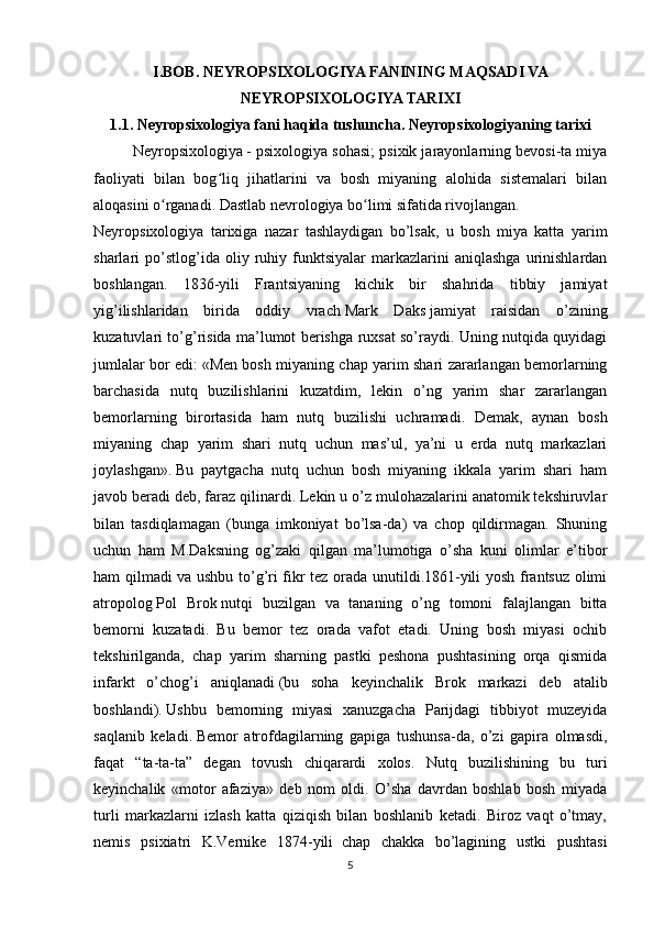 I.BOB.  NEYROPSIXOLOGIYA FANINING MAQSADI VA
NEYROPSIXOLOGIYA TARIXI
1.1.   Neyropsixologiya fani haqida tushuncha . Neyropsixologiyaning tarixi
Neyropsixologiya   - psixologiya sohasi; psixik jarayonlarning bevosi-ta miya
faoliyati   bilan   bog liq   jihatlarini   va   bosh   miyaning   alohida   sistemalari   bilanʻ
aloqasini o rganadi. Dastlab nevrologiya bo limi sifatida rivojlangan.	
ʻ ʻ  
Neyropsixologiya   tarixiga   nazar   tashlaydigan   bo’lsak,   u   bosh   miya   katta   yarim
sharlari   po’stlog’ida  oliy   ruhiy   funktsiyalar   markazlarini   aniqlashga   urinishlardan
boshlangan.   1836-yili   Frantsiyaning   kichik   bir   shahrida   tibbiy   jamiyat
yig’ilishlaridan   birida   oddiy   vrach   Mark   Daks   jamiyat   raisidan   o’zining
kuzatuvlari to’g’risida ma’lumot berishga ruxsat so’raydi. Uning nutqida quyidagi
jumlalar bor edi:   «Men bosh miyaning chap yarim shari zararlangan bemorlarning
barchasida   nutq   buzilishlarini   kuzatdim,   lekin   o’ng   yarim   shar   zararlangan
bemorlarning   birortasida   ham   nutq   buzilishi   uchramadi.   Demak,   aynan   bosh
miyaning   chap   yarim   shari   nutq   uchun   mas’ul,   ya’ni   u   erda   nutq   markazlari
joylashgan».   Bu   paytgacha   nutq   uchun   bosh   miyaning   ikkala   yarim   shari   ham
javob beradi deb, faraz qilinardi. Lekin u o’z mulohazalarini anatomik tekshiruvlar
bilan   tasdiqlamagan   (bunga   imkoniyat   bo’lsa-da)   va   chop   qildirmagan.   Shuning
uchun   ham   M.Daksning   og’zaki   qilgan   ma’lumotiga   o’sha   kuni   olimlar   e’tibor
ham qilmadi va ushbu to’g’ri fikr tez orada unutildi.1861-yili yosh frantsuz olimi
atropolog   Pol   Brok   nutqi   buzilgan   va   tananing   o’ng   tomoni   falajlangan   bitta
bemorni   kuzatadi.   Bu   bemor   tez   orada   vafot   etadi.   Uning   bosh   miyasi   ochib
tekshirilganda,   chap   yarim   sharning   pastki   peshona   pushtasining   orqa   qismida
infarkt   o’chog’i   aniqlanadi   (bu   soha   keyinchalik   Brok   markazi   deb   atalib
boshlandi).   Ushbu   bemorning   miyasi   xanuzgacha   Parijdagi   tibbiyot   muzeyida
saqlanib   keladi.   Bemor   atrofdagilarning   gapiga   tushunsa-da,   o’zi   gapira   olmasdi,
faqat   “ta-ta-ta”   degan   tovush   chiqarardi   xolos.   Nutq   buzilishining   bu   turi
keyinchalik   «motor   afaziya»   deb   nom   oldi.   O’sha   davrdan   boshlab   bosh   miyada
turli   markazlarni   izlash   katta   qiziqish   bilan   boshlanib   ketadi.   Biroz   vaqt   o’tmay,
nemis   psixiatri   K.Vernike   1874-yili     chap   chakka   bo’lagining   ustki   pushtasi
5