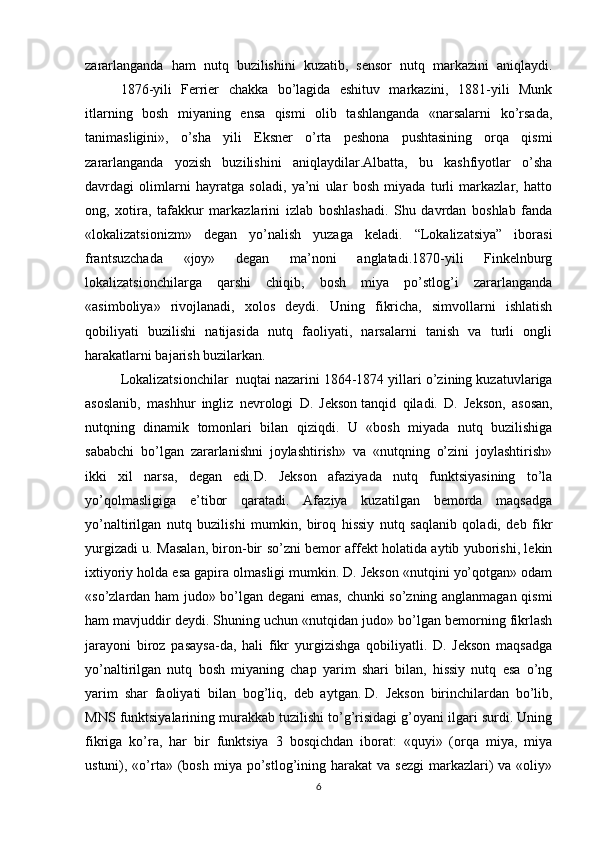 zararlanganda   ham   nutq   buzilishini   kuzatib,   sensor   nutq   markazini   aniqlaydi.
1876-yili   Ferrier   chakka   bo’lagida   eshituv   markazini,   1881-yili   Munk
itlarning   bosh   miyaning   ensa   qismi   olib   tashlanganda   «narsalarni   ko’rsada,
tanimasligini»,   o’sha   yili   Eksner   o’rta   peshona   pushtasining   orqa   qismi
zararlanganda   yozish   buzilishini   aniqlaydilar.Albatta,   bu   kashfiyotlar   o’sha
davrdagi   olimlarni   hayratga   soladi,   ya’ni   ular   bosh   miyada   turli   markazlar,   hatto
ong,   xotira,   tafakkur   markazlarini   izlab   boshlashadi.   Shu   davrdan   boshlab   fanda
«lokalizatsionizm»   degan   yo’nalish   yuzaga   keladi.   “Lokalizatsiya”   iborasi
frantsuzchada   «joy»   degan   ma’noni   anglatadi.1870-yili   Finkelnburg
lokalizatsionchilarga   qarshi   chiqib,   bosh   miya   po’stlog’i   zararlanganda
«asimboliya»   rivojlanadi,   xolos   deydi.   Uning   fikricha,   simvollarni   ishlatish
qobiliyati   buzilishi   natijasida   nutq   faoliyati,   narsalarni   tanish   va   turli   ongli
harakatlarni bajarish buzilarkan. 
Lokalizatsionchilar     nuqtai nazarini 1864-1874 yillari o’zining kuzatuvlariga
asoslanib,   mashhur   ingliz   nevrologi   D.   Jekson   tanqid   qiladi.   D.   Jekson,   asosan,
nutqning   dinamik   tomonlari   bilan   qiziqdi.   U   «bosh   miyada   nutq   buzilishiga
sababchi   bo’lgan   zararlanishni   joylashtirish»   va   «nutqning   o’zini   joylashtirish»
ikki   xil   narsa,   degan   edi.D.   Jekson   afaziyada   nutq   funktsiyasining   to’la
yo’qolmasligiga   e’tibor   qaratadi.   Afaziya   kuzatilgan   bemorda   maqsadga
yo’naltirilgan   nutq   buzilishi   mumkin,   biroq   hissiy   nutq   saqlanib   qoladi,   deb   fikr
yurgizadi u. Masalan, biron-bir so’zni bemor affekt holatida aytib yuborishi, lekin
ixtiyoriy holda esa gapira olmasligi mumkin. D. Jekson «nutqini yo’qotgan» odam
«so’zlardan ham judo» bo’lgan degani emas, chunki so’zning anglanmagan qismi
ham mavjuddir deydi. Shuning uchun «nutqidan judo» bo’lgan bemorning fikrlash
jarayoni   biroz   pasaysa-da,   hali   fikr   yurgizishga   qobiliyatli.   D.   Jekson   maqsadga
yo’naltirilgan   nutq   bosh   miyaning   chap   yarim   shari   bilan,   hissiy   nutq   esa   o’ng
yarim   shar   faoliyati   bilan   bog’liq,   deb   aytgan.   D.   Jekson   birinchilardan   bo’lib,
MNS funktsiyalarining murakkab tuzilishi to’g’risidagi g’oyani ilgari surdi. Uning
fikriga   ko’ra,   har   bir   funktsiya   3   bosqichdan   iborat:   «quyi»   (orqa   miya,   miya
ustuni), «o’rta»  (bosh  miya  po’stlog’ining  harakat  va  sezgi  markazlari)   va  «oliy»
6