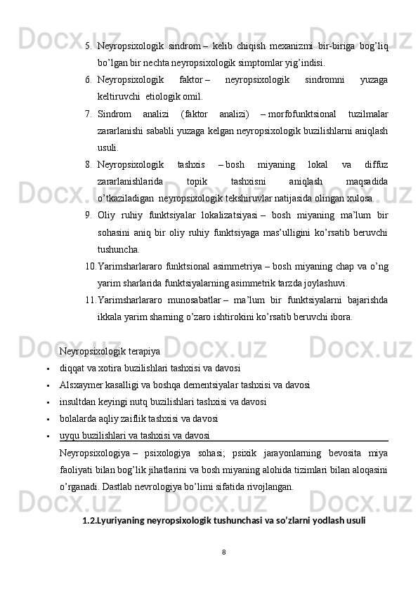 5. Neyropsixologik   sindrom   –   kelib   chiqish   mexanizmi   bir-biriga   bog’liq
bo’lgan bir nechta neyropsixologik simptomlar yig’indisi.
6. Neyropsixologik   faktor   –   neyropsixologik   sindromni   yuzaga
keltiruvchi     etiologik omil.
7. Sindrom   analizi   (faktor   analizi)   –   morfofunktsional   tuzilmalar
zararlanishi sababli yuzaga kelgan neyropsixologik buzilishlarni aniqlash
usuli.
8. Neyropsixologik   tashxis   –   bosh   miyaning   lokal   va   diffuz
zararlanishlarida   topik   tashxisni   aniqlash   maqsadida
o’tkaziladigan     neyropsixologik tekshiruvlar natijasida olingan xulosa.
9. Oliy   ruhiy   funktsiyalar   lokalizatsiyasi   –   bosh   miyaning   ma’lum   bir
sohasini   aniq   bir   oliy   ruhiy   funktsiyaga   mas’ulligini   ko’rsatib   beruvchi
tushuncha.
10. Yarimsharlararo  funktsional  asimmetriya   – bosh  miyaning  chap  va o’ng
yarim sharlarida funktsiyalarning asimmetrik tarzda joylashuvi.
11. Yarimsharlararo   munosabatlar   –   ma’lum   bir   funktsiyalarni   bajarishda
ikkala yarim sharning o’zaro ishtirokini ko’rsatib beruvchi ibora.
Neyropsixologik terapiya
 diqqat va xotira buzilishlari tashxisi va davosi
 Alsxaymer kasalligi va boshqa dementsiyalar tashxisi va davosi
 insultdan keyingi nutq buzilishlari tashxisi va davosi
 bolalarda aqliy zaiflik tashxisi va davosi
 uyqu buzilishlari va tashxisi va davosi
Neyropsixologiya   –   psixologiya   sohasi;   psixik   jarayonlarning   bevosita   miya
faoliyati bilan bog’lik jihatlarini va bosh miyaning alohida tizimlari bilan aloqasini
o’rganadi. Dastlab nevrologiya bo’limi sifatida rivojlangan.
1.2.Lyuriyaning neyropsixologik tushunchasi va so’zlarni yodlash usuli
8 