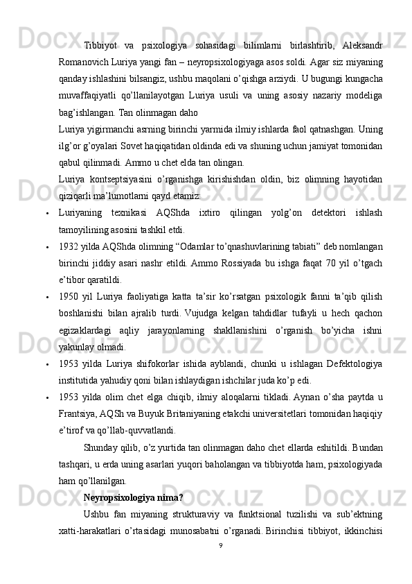 Tibbiyot   va   psixologiya   sohasidagi   bilimlarni   birlashtirib,   Aleksandr
Romanovich Luriya yangi fan – neyropsixologiyaga asos soldi.   Agar siz miyaning
qanday ishlashini bilsangiz, ushbu maqolani o’qishga arziydi.   U bugungi kungacha
muvaffaqiyatli   qo’llanilayotgan   Luriya   usuli   va   uning   asosiy   nazariy   modeliga
bag’ishlangan. Tan olinmagan daho
Luriya yigirmanchi asrning birinchi yarmida ilmiy ishlarda faol qatnashgan.   Uning
ilg’or g’oyalari Sovet haqiqatidan oldinda edi va shuning uchun jamiyat tomonidan
qabul qilinmadi.   Ammo u chet elda tan olingan.
Luriya   kontseptsiyasini   o’rganishga   kirishishdan   oldin,   biz   olimning   hayotidan
qiziqarli ma’lumotlarni qayd etamiz:
 Luriyaning   texnikasi   AQShda   ixtiro   qilingan   yolg’on   detektori   ishlash
tamoyilining asosini tashkil etdi.
 1932 yilda AQShda olimning “Odamlar to’qnashuvlarining tabiati” deb nomlangan
birinchi   jiddiy   asari   nashr   etildi.   Ammo   Rossiyada   bu   ishga   faqat   70   yil   o’tgach
e’tibor qaratildi.
 1950   yil   Luriya   faoliyatiga   katta   ta’sir   ko’rsatgan   psixologik   fanni   ta’qib   qilish
boshlanishi   bilan   ajralib   turdi.   Vujudga   kelgan   tahdidlar   tufayli   u   hech   qachon
egizaklardagi   aqliy   jarayonlarning   shakllanishini   o’rganish   bo’yicha   ishni
yakunlay olmadi.
 1953   yilda   Luriya   shifokorlar   ishida   ayblandi,   chunki   u   ishlagan   Defektologiya
institutida yahudiy qoni bilan ishlaydigan ishchilar juda ko’p edi.
 1953   yilda   olim   chet   elga   chiqib,   ilmiy   aloqalarni   tikladi.   Aynan   o’sha   paytda   u
Frantsiya, AQSh va Buyuk Britaniyaning etakchi universitetlari tomonidan haqiqiy
e’tirof va qo’llab-quvvatlandi.
Shunday qilib, o’z yurtida tan olinmagan daho chet ellarda eshitildi.   Bundan
tashqari, u erda uning asarlari yuqori baholangan va tibbiyotda ham, psixologiyada
ham qo’llanilgan.
Neyropsixologiya nima?
Ushbu   fan   miyaning   strukturaviy   va   funktsional   tuzilishi   va   sub’ektning
xatti-harakatlari   o’rtasidagi   munosabatni   o’rganadi.   Birinchisi   tibbiyot,   ikkinchisi
9