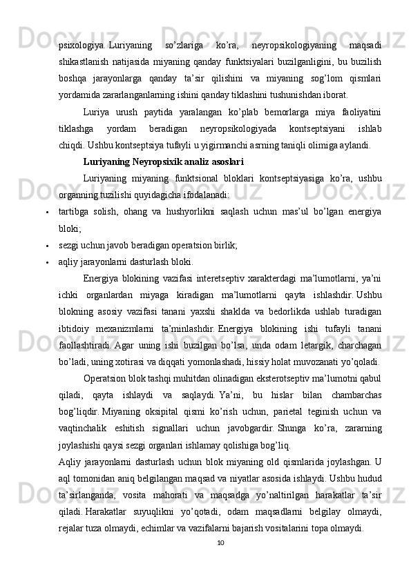 psixologiya.   Luriyaning   so’zlariga   ko’ra,   neyropsikologiyaning   maqsadi
shikastlanish   natijasida   miyaning   qanday   funktsiyalari   buzilganligini,   bu   buzilish
boshqa   jarayonlarga   qanday   ta’sir   qilishini   va   miyaning   sog’lom   qismlari
yordamida zararlanganlarning ishini qanday tiklashini tushunishdan iborat.
Luriya   urush   paytida   yaralangan   ko’plab   bemorlarga   miya   faoliyatini
tiklashga   yordam   beradigan   neyropsikologiyada   kontseptsiyani   ishlab
chiqdi.   Ushbu kontseptsiya tufayli u yigirmanchi asrning taniqli olimiga aylandi.
Luriyaning Neyropsixik analiz asoslari
Luriyaning   miyaning   funktsional   bloklari   kontseptsiyasiga   ko’ra,   ushbu
organning tuzilishi quyidagicha ifodalanadi:
 tartibga   solish,   ohang   va   hushyorlikni   saqlash   uchun   mas’ul   bo’lgan   energiya
bloki;
 sezgi uchun javob beradigan operatsion birlik;
 aqliy jarayonlarni dasturlash bloki.
Energiya   blokining   vazifasi   interetseptiv   xarakterdagi   ma’lumotlarni,   ya’ni
ichki   organlardan   miyaga   kiradigan   ma’lumotlarni   qayta   ishlashdir.   Ushbu
blokning   asosiy   vazifasi   tanani   yaxshi   shaklda   va   bedorlikda   ushlab   turadigan
ibtidoiy   mexanizmlarni   ta’minlashdir.   Energiya   blokining   ishi   tufayli   tanani
faollashtiradi.   Agar   uning   ishi   buzilgan   bo’lsa,   unda   odam   letargik,   charchagan
bo’ladi, uning xotirasi va diqqati yomonlashadi, hissiy holat muvozanati yo’qoladi.
Operatsion blok tashqi muhitdan olinadigan eksterotseptiv ma’lumotni qabul
qiladi,   qayta   ishlaydi   va   saqlaydi.   Ya’ni,   bu   hislar   bilan   chambarchas
bog’liqdir.   Miyaning   oksipital   qismi   ko’rish   uchun,   parietal   teginish   uchun   va
vaqtinchalik   eshitish   signallari   uchun   javobgardir.   Shunga   ko’ra,   zararning
joylashishi qaysi sezgi organlari ishlamay qolishiga bog’liq.
Aqliy   jarayonlarni   dasturlash   uchun   blok   miyaning   old   qismlarida   joylashgan.   U
aql tomonidan aniq belgilangan maqsad va niyatlar asosida ishlaydi.   Ushbu hudud
ta’sirlanganda,   vosita   mahorati   va   maqsadga   yo’naltirilgan   harakatlar   ta’sir
qiladi.   Harakatlar   suyuqlikni   yo’qotadi,   odam   maqsadlarni   belgilay   olmaydi,
rejalar tuza olmaydi, echimlar va vazifalarni bajarish vositalarini topa olmaydi.
10 