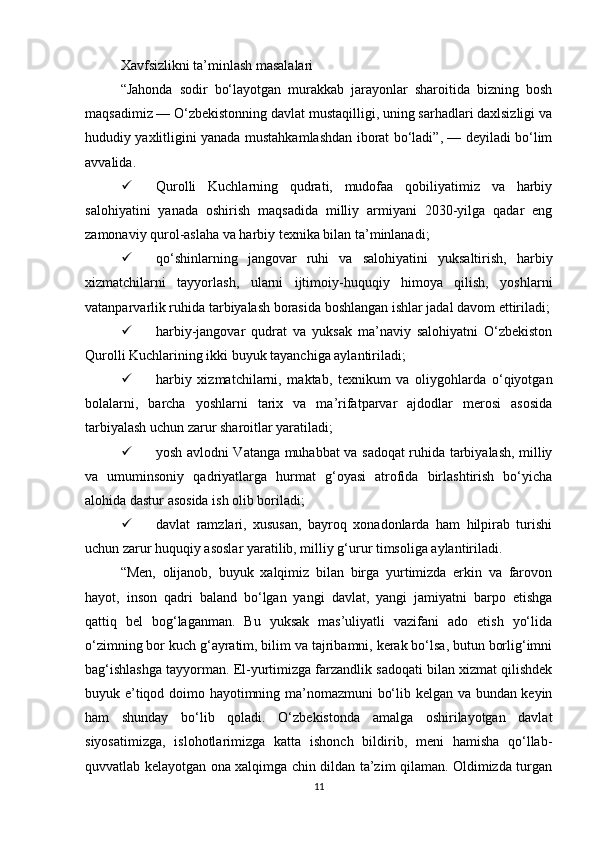 Xavfsizlikni ta’minlash masalalari
“Jahonda   sodir   bo‘layotgan   murakkab   jarayonlar   sharoitida   bizning   bosh
maqsadimiz — O‘zbekistonning davlat mustaqilligi, uning sarhadlari daxlsizligi va
hududiy yaxlitligini yanada mustahkamlashdan iborat bo‘ladi”, — deyiladi bo‘lim
avvalida.
 Qurolli   Kuchlarning   qudrati,   mudofaa   qobiliyatimiz   va   harbiy
salohiyatini   yanada   oshirish   maqsadida   milliy   armiyani   2030-yilga   qadar   eng
zamonaviy qurol-aslaha va harbiy texnika bilan ta’minlanadi;
 qo‘shinlarning   jangovar   ruhi   va   salohiyatini   yuksaltirish,   harbiy
xizmatchilarni   tayyorlash,   ularni   ijtimoiy-huquqiy   himoya   qilish,   yoshlarni
vatanparvarlik ruhida tarbiyalash borasida boshlangan ishlar jadal davom ettiriladi;
 harbiy-jangovar   qudrat   va   yuksak   ma’naviy   salohiyatni   O‘zbekiston
Qurolli Kuchlarining ikki buyuk tayanchiga aylantiriladi;
 harbiy   xizmatchilarni,   maktab,   texnikum   va   oliygohlarda   o‘qiyotgan
bolalarni,   barcha   yoshlarni   tarix   va   ma’rifatparvar   ajdodlar   merosi   asosida
tarbiyalash uchun zarur sharoitlar yaratiladi;
 yosh avlodni Vatanga muhabbat va sadoqat ruhida tarbiyalash, milliy
va   umuminsoniy   qadriyatlarga   hurmat   g‘oyasi   atrofida   birlashtirish   bo‘yicha
alohida dastur asosida ish olib boriladi;
 davlat   ramzlari,   xususan,   bayroq   xonadonlarda   ham   hilpirab   turishi
uchun zarur huquqiy asoslar yaratilib, milliy g‘urur timsoliga aylantiriladi.
“Men,   olijanob,   buyuk   xalqimiz   bilan   birga   yurtimizda   erkin   va   farovon
hayot,   inson   qadri   baland   bo‘lgan   yangi   davlat,   yangi   jamiyatni   barpo   etishga
qattiq   bel   bog‘laganman.   Bu   yuksak   mas’uliyatli   vazifani   ado   etish   yo‘lida
o‘zimning bor kuch g‘ayratim, bilim va tajribamni, kerak bo‘lsa, butun borlig‘imni
bag‘ishlashga tayyorman. El-yurtimizga farzandlik sadoqati bilan xizmat qilishdek
buyuk e’tiqod doimo hayotimning ma’nomazmuni bo‘lib kelgan va bundan keyin
ham   shunday   bo‘lib   qoladi.   O‘zbekistonda   amalga   oshirilayotgan   davlat
siyosatimizga,   islohotlarimizga   katta   ishonch   bildirib,   meni   hamisha   qo‘llab-
quvvatlab kelayotgan ona xalqimga chin dildan ta’zim qilaman. Oldimizda turgan
11 