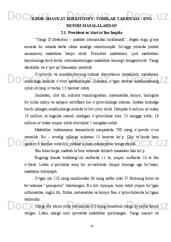 II.BOB. SHAVKAT MIRZIYOYEV: YOSHLAR TARBIYASI – ENG
MUHIM MASALALARDAN
2.1. Prezident so’zlari ta’lim haqida
“Yangi   O‘zbekiston   –   maktab   ostonasidan   boshlanadi”,   degan   ezgu   g‘oya
asosida   bu   sohada   katta   ishlar   amalga   oshirilmoqda.   So‘nggi   yillarda   yuzlab
zamonaviy   maktablar   barpo   etildi.   Prezident   maktablari,   ijod   maktablari
hayotimizga kirib keldi, ixtisoslashtirilgan maktablar tarmog‘i kengaytirildi. Yangi
darsliklar va o‘quv qo‘llanmalari yaratildi.
O‘qituvchi   va   murabbiylarning   mehnat   sharoitlarini   yaxshilash,   malakasini
oshirishga   alohida   e’tibor   qaratilmoqda.   Xususan,   o‘tgan   davrda   muallimlarning
oylik ish haqi o‘rtacha 2,5 baravar oshdi.
Jumladan,   chet   tili,   axborot   texnologiyalari,   matematika,   kimyo,   biologiya
bo‘yicha milliy va xalqaro sertifikati bor o‘qituvchilarga ustama, chekka hududga
borib ishlagan muallimlarga alohida to‘lov joriy etildi. Natijada 6 million so‘mdan
10   million   so‘mgacha   maosh   oladigan   o‘qituvchilar   soni   23   mingga   yetdi,   10
million so‘mdan yuqori oylik oluvchilar 1 mingdan oshdi.
Maktablar   yuklamasini   kamaytirish   maqsadida   700   ming   o‘quvchi   o‘rni
yaratildi.   Bu   –   avvalgi   yillarga   nisbatan   15   baravar   ko‘p.   Oliy   ta’limda   ham
qamrov 4 barobar oshirilib, yoshlar uchun imkoniyatlar kengaytirildi.
Shu bilan birga, maktab ta’limi sohasida dolzarb masalalar hali ko‘p.
Bugungi   kunda   boshlang‘ich   sinflarda   11   ta,   yuqori   sinflarda   16   ta   fan
o‘tiladi.   Lekin   o‘quvchilar   aniq   bir   yo‘nalishda   chuqur   bilimga   ega   bo‘lmay,
maktabni bitirayapti.
O‘tgan yili 220 ming muallimdan 86 ming nafari yoki 37 foizining bilim va
ko‘nikmasi   “qoniqarsiz”   baholangan.   Bu   hol,   ayniqsa,   hozir   talab   yuqori   bo‘lgan
informatika, ingliz tili, fizika, matematika va kimyo fani o‘qituvchilarida bo‘lgani
tashvishli. 
Oxirgi olti yarim yilda yurtimizda 320 ming xonadonli yangi uy-joylar barpo
etilgan.   Lekin   ularga   mos   quvvatda   maktablar   qurilmagan.   Yangi   massiv   va
24 