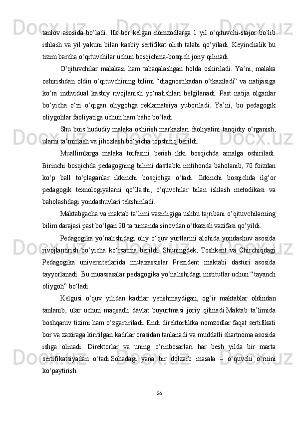 tanlov   asosida   bo‘ladi.   Ilk   bor   kelgan   nomzodlarga   1   yil   o‘qituvchi-stajor   bo‘lib
ishlash va yil yakuni  bilan kasbiy sertifikat  olish talabi  qo‘yiladi. Keyinchalik bu
tizim barcha o‘qituvchilar uchun bosqichma-bosqich joriy qilinadi.
O‘qituvchilar   malakasi   ham   tabaqalashgan   holda   oshiriladi.   Ya’ni,   malaka
oshirishdan oldin o‘qituvchining bilimi  “diagnostikadan  o‘tkaziladi” va natijasiga
ko‘ra   individual   kasbiy   rivojlanish   yo‘nalishlari   belgilanadi.   Past   natija   olganlar
bo‘yicha   o‘zi   o‘qigan   oliygohga   reklamatsiya   yuboriladi.   Ya’ni,   bu   pedagogik
oliygohlar faoliyatiga uchun ham baho bo‘ladi.
Shu bois hududiy malaka oshirish markazlari faoliyatini tanqidiy o‘rganish,
ularni ta’mirlash va jihozlash bo‘yicha topshiriq berildi.
Muallimlarga   malaka   toifasini   berish   ikki   bosqichda   amalga   oshiriladi.
Birinchi bosqichda pedagogning bilimi dastlabki imtihonda baholanib, 70 foizdan
ko‘p   ball   to‘plaganlar   ikkinchi   bosqichga   o‘tadi.   Ikkinchi   bosqichda   ilg‘or
pedagogik   texnologiyalarni   qo‘llashi,   o‘quvchilar   bilan   ishlash   metodikasi   va
baholashdagi yondashuvlari tekshiriladi.
Maktabgacha va maktab ta’limi vazirligiga ushbu tajribani o‘qituvchilarning
bilim darajasi past bo‘lgan 20 ta tumanda sinovdan o‘tkazish vazifasi qo‘yildi.
Pedagogika   yo‘nalishidagi   oliy   o‘quv   yurtlarini   alohida   yondashuv   asosida
rivojlantirish   bo‘yicha   ko‘rsatma   berildi.   Shuningdek,   Toshkent   va   Chirchiqdagi
Pedagogika   universitetlarida   mutaxassislar   Prezident   maktabi   dasturi   asosida
tayyorlanadi. Bu muassasalar pedagogika yo‘nalishidagi institutlar uchun “tayanch
oliygoh” bo‘ladi.
Kelgusi   o‘quv   yilidan   kadrlar   yetishmaydigan,   og‘ir   maktablar   oldindan
tanlanib,   ular   uchun   maqsadli   davlat   buyurtmasi   joriy   qilinadi.Maktab   ta’limida
boshqaruv tizimi ham o‘zgartiriladi. Endi direktorlikka nomzodlar faqat sertifikati
bor va zaxiraga kiritilgan kadrlar orasidan tanlanadi va muddatli shartnoma asosida
ishga   olinadi.   Direktorlar   va   uning   o‘rinbosarlari   har   besh   yilda   bir   marta
sertifikatsiyadan   o‘tadi.Sohadagi   yana   bir   dolzarb   masala   –   o‘quvchi   o‘rnini
ko‘paytirish.
26 
