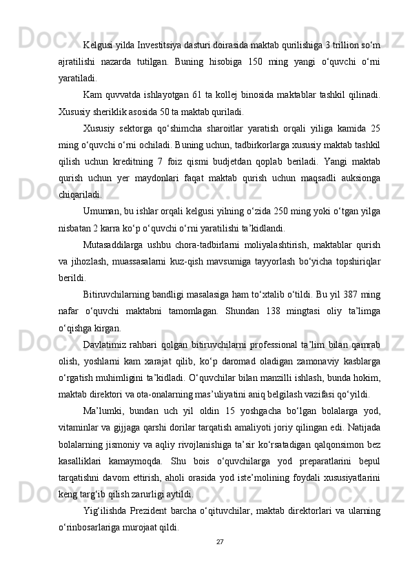 Kelgusi yilda Investitsiya dasturi doirasida maktab qurilishiga 3 trillion so‘m
ajratilishi   nazarda   tutilgan.   Buning   hisobiga   150   ming   yangi   o‘quvchi   o‘rni
yaratiladi.
Kam   quvvatda   ishlayotgan   61   ta   kollej   binosida   maktablar   tashkil   qilinadi.
Xususiy sheriklik asosida 50 ta maktab quriladi.
Xususiy   sektorga   qo‘shimcha   sharoitlar   yaratish   orqali   yiliga   kamida   25
ming o‘quvchi o‘rni ochiladi. Buning uchun, tadbirkorlarga xususiy maktab tashkil
qilish   uchun   kreditning   7   foiz   qismi   budjetdan   qoplab   beriladi.   Yangi   maktab
qurish   uchun   yer   maydonlari   faqat   maktab   qurish   uchun   maqsadli   auksionga
chiqariladi.
Umuman, bu ishlar orqali kelgusi yilning o‘zida 250 ming yoki o‘tgan yilga
nisbatan 2 karra ko‘p o‘quvchi o‘rni yaratilishi ta’kidlandi.
Mutasaddilarga   ushbu   chora-tadbirlarni   moliyalashtirish,   maktablar   qurish
va   jihozlash,   muassasalarni   kuz-qish   mavsumiga   tayyorlash   bo‘yicha   topshiriqlar
berildi.
Bitiruvchilarning bandligi masalasiga ham to‘xtalib o‘tildi. Bu yil 387 ming
nafar   o‘quvchi   maktabni   tamomlagan.   Shundan   138   mingtasi   oliy   ta’limga
o‘qishga kirgan.
Davlatimiz   rahbari   qolgan   bitiruvchilarni   professional   ta’lim   bilan   qamrab
olish,   yoshlarni   kam   xarajat   qilib,   ko‘p   daromad   oladigan   zamonaviy   kasblarga
o‘rgatish muhimligini ta’kidladi. O‘quvchilar bilan manzilli ishlash, bunda hokim,
maktab direktori va ota-onalarning mas’uliyatini aniq belgilash vazifasi qo‘yildi.
Ma’lumki,   bundan   uch   yil   oldin   15   yoshgacha   bo‘lgan   bolalarga   yod,
vitaminlar va gijjaga qarshi dorilar tarqatish amaliyoti joriy qilingan edi. Natijada
bolalarning  jismoniy   va  aqliy  rivojlanishiga   ta’sir  ko‘rsatadigan  qalqonsimon   bez
kasalliklari   kamaymoqda.   Shu   bois   o‘quvchilarga   yod   preparatlarini   bepul
tarqatishni   davom   ettirish,   aholi   orasida   yod   iste’molining   foydali   xususiyatlarini
keng targ‘ib qilish zarurligi aytildi.
Yig‘ilishda   Prezident   barcha   o‘qituvchilar,   maktab   direktorlari   va   ularning
o‘rinbosarlariga murojaat qildi.
27 
