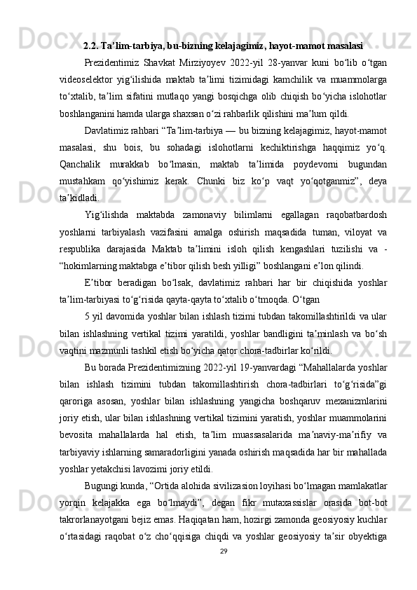 2.2. Ta’lim-tarbiya, bu-bizning kelajagimiz, hayot-mamot masalasi
Prezidentimiz   Shavkat   Mirziyoyev   2022-yil   28-yanvar   kuni   bo lib   o tganʻ ʻ
videoselektor   yig ilishida   maktab   ta limi   tizimidagi   kamchilik   va   muammolarga	
ʻ ʼ
to xtalib,   ta lim   sifatini   mutlaqo   yangi   bosqichga   olib   chiqish   bo yicha   islohotlar	
ʻ ʼ ʻ
boshlanganini hamda ularga shaxsan o zi rahbarlik qilishini ma lum qildi.	
ʻ ʼ
Davlatimiz rahbari “Ta lim-tarbiya — bu bizning kelajagimiz, hayot-mamot	
ʼ
masalasi,   shu   bois,   bu   sohadagi   islohotlarni   kechiktirishga   haqqimiz   yo q.	
ʻ
Qanchalik   murakkab   bo lmasin,   maktab   ta limida   poydevorni   bugundan	
ʻ ʼ
mustahkam   qo yishimiz   kerak.   Chunki   biz   ko p   vaqt   yo qotganmiz”,   deya	
ʻ ʻ ʻ
ta kidladi.	
ʼ
Yig ilishda   maktabda   zamonaviy   bilimlarni   egallagan   raqobatbardosh	
ʻ
yoshlarni   tarbiyalash   vazifasini   amalga   oshirish   maqsadida   tuman,   viloyat   va
respublika   darajasida   Maktab   ta limini   isloh   qilish   kengashlari   tuzilishi   va  	
ʼ -
“hokimlarning maktabga e tibor qilish besh yilligi” boshlangani e lon qilindi.	
ʼ ʼ
E tibor   beradigan   bo lsak,   davlatimiz   rahbari   har   bir   chiqishida   yoshlar	
ʼ ʻ
ta lim-tarbiyasi to g risida qayta-qayta to xtalib o tmoqda. O tgan	
ʼ ʻ ʻ ʻ ʻ ʻ
5 yil davomida yoshlar bilan ishlash tizimi tubdan takomillashtirildi va ular
bilan   ishlashning   vertikal   tizimi   yaratildi,   yoshlar   bandligini   ta minlash   va   bo sh	
ʼ ʻ
vaqtini mazmunli tashkil etish bo yicha qator chora-tadbirlar ko rildi.	
ʻ ʻ
Bu borada Prezidentimizning 2022-yil 19-yanvardagi “Mahallalarda yoshlar
bilan   ishlash   tizimini   tubdan   takomillashtirish   chora-tadbirlari   to g risida”gi	
ʻ ʻ
qaroriga   asosan,   yoshlar   bilan   ishlashning   yangicha   boshqaruv   mexanizmlarini
joriy etish, ular bilan ishlashning vertikal tizimini yaratish, yoshlar muammolarini
bevosita   mahallalarda   hal   etish,   ta lim   muassasalarida   ma naviy-ma rifiy   va	
ʼ ʼ ʼ
tarbiyaviy ishlarning samaradorligini yanada oshirish maqsadida har bir mahallada
yoshlar yetakchisi lavozimi joriy etildi.
Bugungi kunda, “Ortida alohida siviliza sion loyihasi bo lmagan mamlakatlar	
ʻ
yorqin   kelajakka   ega   bo lmaydi”,   degan   fikr   mutaxassislar   orasida   bot-bot	
ʻ
takrorlanayotgani bejiz emas. Haqiqatan ham, hozirgi zamonda geosiyosiy kuchlar
o rtasidagi   raqobat   o z   cho qqisiga   chiqdi   va   yoshlar   geosiyosiy   ta sir   obyektiga	
ʻ ʻ ʻ ʼ
29 