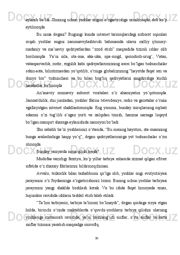 aylanib bo ldi. Shuning uchun yoshlar ongini o zgartirishga urinilmoqda, deb ko pʻ ʻ ʻ
aytilmoqda.
Bu   nima   degani?   Bugungi   kunda   internet   tarmoqlaridagi   axborot   oqimlari
orqali   yoshlar   ongini   zamonaviylashtirish   bahonasida   ularni   milliy   ijtimoiy-
madaniy   va   ma naviy   qadriyatlardan   “ozod   etish”   maqsadida   tizimli   ishlar   olib	
ʼ
borilmoqda.   Ya ni   oila,   ota-ona,   aka-uka,   opa-singil,   qarindosh-urug ,   Vatan,
ʼ ʻ
vatanparvarlik, mehr, ezgulik kabi qadriyatlarimizning asosi  bo lgan tushunchalar	
ʻ
sekin-asta, bilintirmasdan yo qotilib, o rniga globalizmning “hayotda faqat sen va	
ʻ ʻ
dunyo   bor”   tushunchasi   va   bu   bilan   bog liq   qadriyatlarni   singdirishga   kuchli	
ʻ
harakatlar bo lmoqda.	
ʻ
An anaviy   ommaviy   axborot   vositalari   o z   ahamiyatini   yo qotmoqda.	
ʼ ʻ ʻ
Jamoatchilik, shu jumladan, yoshlar fikrini televideniye, radio va gazetalar o rnini	
ʻ
egallayotgan internet  shakllantirmoqda. Eng yomoni, bunday  xurujlarning oqibati
odamni   o zi   tug ilib   o sgan   yurti   va   xalqidan   tonish,   hamma   narsaga   loqayd	
ʻ ʻ ʻ
bo lgan manqurt shaxsga aylanishida namoyon bo ladi.	
ʻ ʻ
Shu sababli ba zi yoshlarimiz o rtasida, “Bu mening hayotim, ota-onamning	
ʼ ʻ
bunga   aralashishiga   haqqi   yo q”,   degan   qadriyatlarimizga   yot   tushunchalar   o rin	
ʻ ʻ
olmoqda.
Bunday vaziyatda nima qilish kerak?
Mudofaa vazirligi faxriysi, ko p yillar tarbiya sohasida xizmat qilgan ofitser	
ʻ
sifatida o z shaxsiy fikrlarimni bildirmoqchiman.	
ʻ
Avvalo,   tezkorlik   bilan   tashabbusni   qo lga   olib,   yoshlar   ongi   evolyutsiyasi	
ʻ
jarayonini o z foydamizga o zgartirishimiz lozim. Buning uchun yoshlar tarbiyasi	
ʻ ʻ
jarayonini   yangi   shaklda   boshlash   kerak.   Va   bu   ishda   faqat   himoyada   emas,
hujumkor ravishda ishlarni tashkil etish talab etiladi.
“Ta lim tarbiyasiz, tarbiya ta limsiz bo lmaydi”, degan qoidaga rioya etgan	
ʼ ʼ ʻ
holda,   birinchi   o rinda   maktablarda   o quvchi-yoshlarni   tarbiya   qilishni   ularning	
ʻ ʻ
yoshlariga   mutanosib   ravishda,   ya ni   boshlang ich   sinflar,   o rta   sinflar   va   katta	
ʼ ʻ ʻ
sinflar tizimini yaratish maqsadga muvofiq.
30 