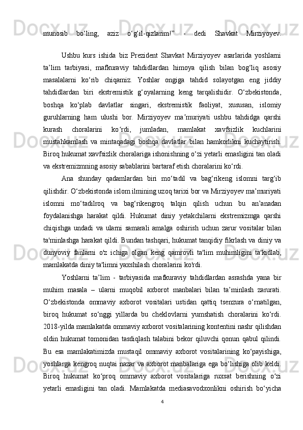 munоsib   bо‘ling,   аziz   о‘g‘il-qizlаrim!”   -   dеdi   Shаvkаt   Mirziyоyеv.
Ushbu   kurs   ishida   biz   Prezident   Shavkat   Mirziyoyev   asarlarida   yoshlarni
ta’lim   tarbiyasi,   mafkuraviy   tahdidlardan   himoya   qilish   bilan   bog‘liq   asosiy
masalalarni   ko‘rib   chiqamiz.   Yoshlar   ongiga   tahdid   solayotgan   eng   jiddiy
tahdidlardan   biri   ekstremistik   g‘oyalarning   keng   tarqalishidir.   O‘zbekistonda,
boshqa   ko‘plab   davlatlar   singari,   ekstremistik   faoliyat,   xususan,   islomiy
guruhlarning   ham   ulushi   bor.   Mirziyoyev   ma muriyati   ushbu   tahdidga   qarshiʼ
kurash   choralarini   ko rdi,   jumladan,   mamlakat   xavfsizlik   kuchlarini	
ʻ
mustahkamlash   va   mintaqadagi   boshqa   davlatlar   bilan   hamkorlikni   kuchaytirish.
Biroq hukumat xavfsizlik choralariga ishonishning o‘zi yetarli emasligini tan oladi
va ekstremizmning asosiy sabablarini bartaraf etish choralarini ko‘rdi.         
Ana   shunday   qadamlardan   biri   mo‘tadil   va   bag‘rikeng   islomni   targ‘ib
qilishdir. O‘zbekistonda islom ilmining uzoq tarixi bor va Mirziyoyev ma’muriyati
islomni   mo‘tadilroq   va   bag‘rikengroq   talqin   qilish   uchun   bu   an’anadan
foydalanishga   harakat   qildi.   Hukumat   diniy   yetakchilarni   ekstremizmga   qarshi
chiqishga   undadi   va   ularni   samarali   amalga   oshirish   uchun   zarur   vositalar   bilan
ta'minlashga harakat qildi. Bundan tashqari, hukumat tanqidiy fikrlash va diniy va
dunyoviy   fanlarni   o'z   ichiga   olgan   keng   qamrovli   ta'lim   muhimligini   ta'kidlab,
mamlakatda diniy ta'limni yaxshilash choralarini ko'rdi.          
Yoshlarni   ta’lim   -   tarbiyasida   mafkuraviy   tahdidlardan   asrashda   yana   bir
muhim   masala   –   ularni   muqobil   axborot   manbalari   bilan   ta’minlash   zarurati.
O‘zbekistonda   ommaviy   axborot   vositalari   ustidan   qattiq   tsenzura   o‘rnatilgan,
biroq   hukumat   so‘nggi   yillarda   bu   cheklovlarni   yumshatish   choralarini   ko‘rdi.
2018-yilda mamlakatda ommaviy axborot vositalarining kontentini nashr qilishdan
oldin   hukumat   tomonidan   tasdiqlash   talabini   bekor   qiluvchi   qonun   qabul   qilindi.
Bu   esa   mamlakatimizda   mustaqil   ommaviy   axborot   vositalarining   ko‘payishiga,
yoshlarga kengroq nuqtai nazar va axborot manbalariga ega bo‘lishiga olib keldi.
Biroq   hukumat   ko proq   ommaviy   axborot   vositalariga   ruxsat   berishning   o zi	
ʻ ʻ
yetarli   emasligini   tan   oladi.   Mamlakatda   mediasavodxonlikni   oshirish   bo‘yicha
4 