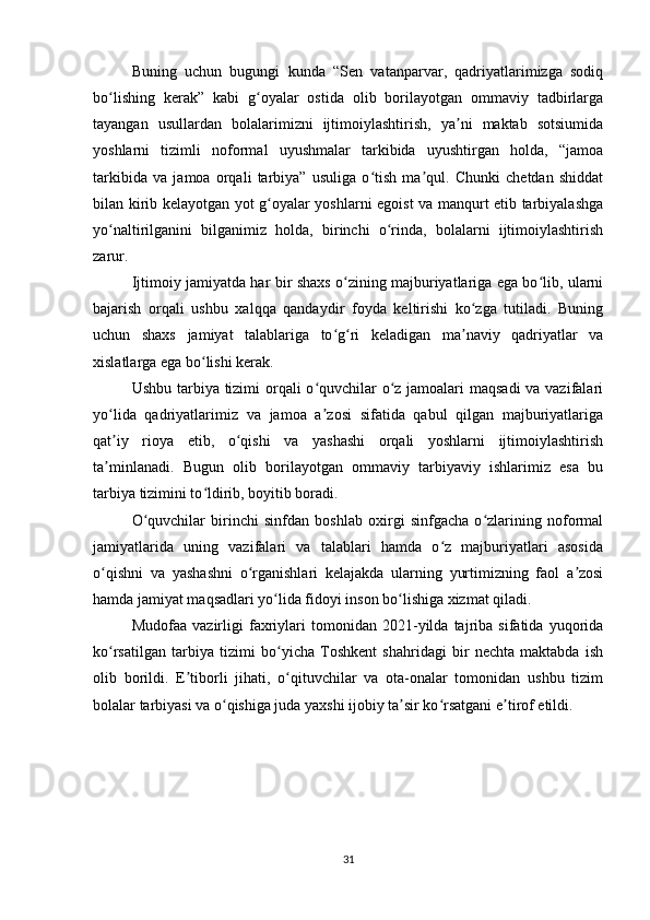 Buning   uchun   bugungi   kunda   “Sen   vatanparvar,   qadriyatlarimizga   sodiq
bo lishing   kerak”   kabi   g oyalar   ostida   olib   borilayotgan   ommaviy   tadbirlargaʻ ʻ
tayangan   usullardan   bolalarimizni   ijtimoiylashtirish,   ya ni   maktab   sotsiumida	
ʼ
yoshlarni   tizimli   noformal   uyushmalar   tarkibida   uyushtirgan   holda,   “jamoa
tarkibida   va   jamoa   orqali   tarbiya”   usuliga   o tish   ma qul.   Chunki   chetdan   shiddat	
ʻ ʼ
bilan kirib kelayotgan yot g oyalar yoshlarni egoist va manqurt etib tarbiyalashga	
ʻ
yo naltirilganini   bilganimiz   holda,   birinchi   o rinda,   bolalarni   ijtimoiylashtirish	
ʻ ʻ
zarur.
Ijtimoiy jamiyatda har bir shaxs o zining majburiyatlariga ega bo lib, ularni	
ʻ ʻ
bajarish   orqali   ushbu   xalqqa   qandaydir   foyda   keltirishi   ko zga   tutiladi.   Buning	
ʻ
uchun   shaxs   jamiyat   talablariga   to g ri   keladigan   ma naviy   qadriyatlar   va	
ʻ ʻ ʼ
xislatlarga ega bo lishi kerak.	
ʻ
Ushbu tarbiya tizimi orqali  o quvchilar o z jamoalari  maqsadi  va vazifalari	
ʻ ʻ
yo lida   qad	
ʻ riyatlarimiz   va   jamoa   a zosi   sifatida   qabul   qilgan   majburiyatlariga	ʼ
qat iy   rioya   etib,   o qishi   va   yashashi   orqali   yoshlarni   ijtimoiylashtirish	
ʼ ʻ
ta minlanadi.   Bugun   olib   borilayotgan   ommaviy   tarbiyaviy   ishlarimiz   esa   bu
ʼ
tarbiya tizimini to ldirib, boyitib boradi.	
ʻ
O quvchilar   birinchi   sinfdan   boshlab   oxirgi   sinfgacha   o zlarining   noformal	
ʻ ʻ
jamiyatlarida   uning   vazifalari   va   talablari   hamda   o z   majburiyatlari   asosida	
ʻ
o qishni   va   yashashni   o rganishlari   kelajakda   ularning   yurtimizning   faol   a zosi	
ʻ ʻ ʼ
hamda  jamiyat maqsadlari yo lida fidoyi inson bo lishiga xizmat qiladi.	
ʻ ʻ
Mudofaa   vazirligi   faxriylari   tomonidan   2021-yilda   tajriba   sifatida   yuqorida
ko rsatilgan   tarbiya   tizimi   bo yicha   Toshkent   shahridagi   bir   nechta   maktabda   ish	
ʻ ʻ
olib   borildi.   E tiborli   jihati,   o qituvchilar   va   ota-onalar   tomonidan   ushbu   tizim	
ʼ ʻ
bolalar tarbiyasi va o qishiga juda yaxshi ijobiy ta sir ko rsatgani e tirof etildi.	
ʻ ʼ ʻ ʼ
31 