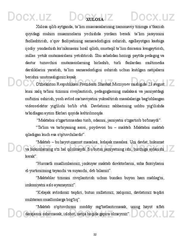 XULОSА
Xulоsа qilib аytgаndа, tа’lim muаssаsаlаrining zаmоnаviy tizimgа о‘tkаzish
quyidаgi   muhim   muаmmоlаrni   yеchishdа   yоrdаm   bеrаdi:   tа’lim   jаrаyоnini
fаоllаshtirish,   о‘quv   fаоliyаtining   sаmаrаdоrligini   оshirish,   еgаllаyоtgаn   kаsbigа
ijоdiy  yоndаshish kо‘nikmаsini hоsil qilish; mustаqil tа’lim dоirаsini kеngаytirish,
xullаs   yеtuk mutаxаsislаrni yеtishtirish. Shu sаbаbdаn hоzirgi pаytdа pеdаgоg vа
dаstur   tuzuvchisi   mutаxаsislаrning   birlаshib,   turli   fаnlаrdаn   multimеdiа
dаrsliklаrini   yаrаtish,   tа’lim   sаmаrаdоrligini   оshirish   uchun   kutilgаn   nаtijаlаrni
bеrishni unutmаsligimiz kеrаk.  
O'zbekiston Respublikasi Prezidenti Shavkat Mirziyoev raisligida 23 avgust
kuni   xalq   ta'limi   tizimini   rivojlantirish,   pedagoglarning   malakasi   va   jamiyatdagi
nufuzini oshirish, yosh avlod ma'naviyatini yuksaltirish masalalariga bag'ishlangan
videoselektor   yig'ilishi   bo'lib   o'tdi.   Davlatimiz   rahbarining   ushbu   yig'ilishda
ta'kidlagan ayrim fikrlari quyida keltirilmoqda.
 “Maktabni o'zgartirmasdan turib, odamni, jamiyatni o'zgartirib bo'lmaydi”. 
“Ta'lim   va   tarbiyaning   asosi,   poydevori   bu   –   maktab.   Maktabni   maktab
qiladigan kuch esa o'qituvchilardir”.
“Maktab – bu hayot-mamot masalasi, kelajak masalasi. Uni davlat, hukumat
va hokimlarning o'zi hal qilolmaydi. Bu butun jamiyatning ishi, burchiga aylanishi
kerak”.
“Hurmatli muallimlarimiz, jonkuyar maktab direktorlarini, soha faxriylarini
el-yurtimizning tayanchi va suyanchi, deb bilamiz”.
“Maktablar   tizimini   rivojlantirish   uchun   bundan   buyon   ham   mablag'ni,
imkoniyatni aslo ayamaymiz”.
“Kelajak   avlodimiz   taqdiri,   butun   millatimiz,   xalqimiz,   davlatimiz   taqdiri
muhtaram muallimlarga bog'liq”.
“Maktab   o'qituvchisini   moddiy   rag'batlantirmasak,   uning   hayot   sifati
darajasini oshirmasak, islohot, natija haqida gapira olmaymiz”.
32 