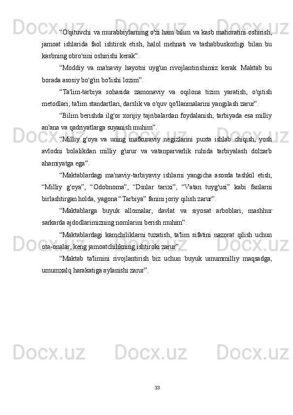 “O'qituvchi va murabbiylarning o'zi ham bilim va kasb mahoratini oshirish,
jamoat   ishlarida   faol   ishtirok   etish,   halol   mehnati   va   tashabbuskorligi   bilan   bu
kasbning obro'sini oshirishi kerak”.
“Moddiy   va   ma'naviy   hayotni   uyg'un   rivojlantirishimiz   kerak.   Maktab   bu
borada asosiy bo'g'in bo'lishi lozim”. 
“Ta'lim-tarbiya   sohasida   zamonaviy   va   oqilona   tizim   yaratish,   o'qitish
metodlari, ta'lim standartlari, darslik va o'quv qo'llanmalarini yangilash zarur”.
“Bilim berishda ilg'or xorijiy tajribalardan foydalanish, tarbiyada esa milliy
an'ana va qadriyatlarga suyanish muhim”.
“Milliy   g'oya   va   uning   mafkuraviy   negizlarini   puxta   ishlab   chiqish,   yosh
avlodni   bolalikdan   milliy   g'urur   va   vatanparvarlik   ruhida   tarbiyalash   dolzarb
ahamiyatga ega”.
“Maktablardagi   ma'naviy-tarbiyaviy   ishlarni   yangicha   asosda   tashkil   etish,
“Milliy   g'oya”,   “Odobnoma”,   “Dinlar   tarixi”,   “Vatan   tuyg'usi”   kabi   fanlarni
birlashtirgan holda, yagona “Tarbiya” fanini joriy qilish zarur”.
“Maktablarga   buyuk   allomalar,   davlat   va   siyosat   arboblari,   mashhur
sarkarda ajdodlarimizning nomlarini berish muhim”.
“Maktablardagi   kamchiliklarni   tuzatish,   ta'lim   sifatini   nazorat   qilish   uchun
ota-onalar, keng jamoatchilikning ishtiroki zarur”.
“Maktab   ta'limini   rivojlantirish   biz   uchun   buyuk   umummilliy   maqsadga,
umumxalq harakatiga aylanishi zarur”.
33 