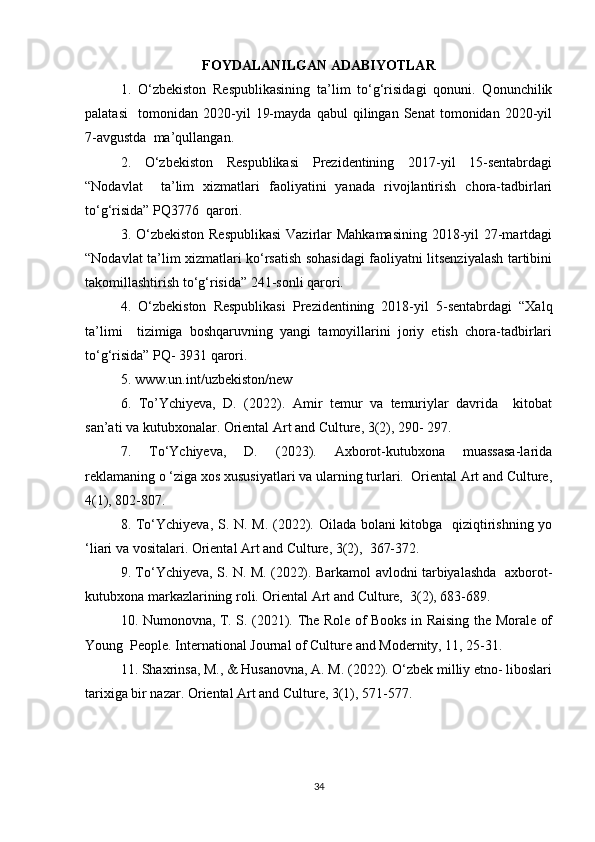 FOYDALANILGAN ADABIYOTLAR
1.   O‘zbekiston   Respublikasining   ta’lim   to‘g‘risidagi   qonuni.   Qonunchilik
palatasi     tomonidan   2020-yil   19-mayda   qabul   qilingan   Senat   tomonidan   2020-yil
7-avgustda  ma’qullangan.   
2.   O‘zbekiston   Respublikasi   Prezidentining   2017-yil   15-sentabrdagi
“Nodavlat     ta’lim   xizmatlari   faoliyatini   yanada   rivojlantirish   chora-tadbirlari
to‘g‘risida” PQ3776  qarori.   
3. O‘zbekiston  Respublikasi  Vazirlar  Mahkamasining  2018-yil 27-martdagi
“Nodavlat ta’lim xizmatlari ko‘rsatish sohasidagi faoliyatni litsenziyalash tartibini
takomillashtirish to‘g‘risida” 241-sonli qarori.   
4.   O‘zbekiston   Respublikasi   Prezidentining   2018-yil   5-sentabrdagi   “Xalq
ta’limi     tizimiga   boshqaruvning   yangi   tamoyillarini   joriy   etish   chora-tadbirlari
to‘g‘risida” PQ- 3931 qarori.   
5. www.un.int/uzbekiston/new  
6.   To’Ychiyeva,   D.   (2022).   Amir   temur   va   temuriylar   davrida     kitobat
san’ati va kutubxonalar. Oriental Art and Culture, 3(2), 290- 297.  
7.   To‘Ychiyeva,   D.   (2023).   Axborot-kutubxona   muassasa-larida
reklamaning o ‘ziga xos xususiyatlari va ularning turlari.  Oriental Art and Culture,
4(1), 802-807.  
8. To‘Ychiyeva, S. N. M. (2022). Oilada bolani  kitobga   qiziqtirishning yo
‘liari va vositalari. Oriental Art and Culture, 3(2),  367-372.  
9. To‘Ychiyeva, S. N. M. (2022). Barkamol avlodni tarbiyalashda   axborot-
kutubxona markazlarining roli. Oriental Art and Culture,  3(2), 683-689.  
10. Numonovna, T. S. (2021). The Role of Books in Raising the Morale of
Young  People. International Journal of Culture and Modernity, 11, 25-31.  
11. Shaxrinsa, M., & Husanovna, A. M. (2022). O‘zbek milliy etno- liboslari
tarixiga bir nazar. Oriental Art and Culture, 3(1), 571-577.  
34 