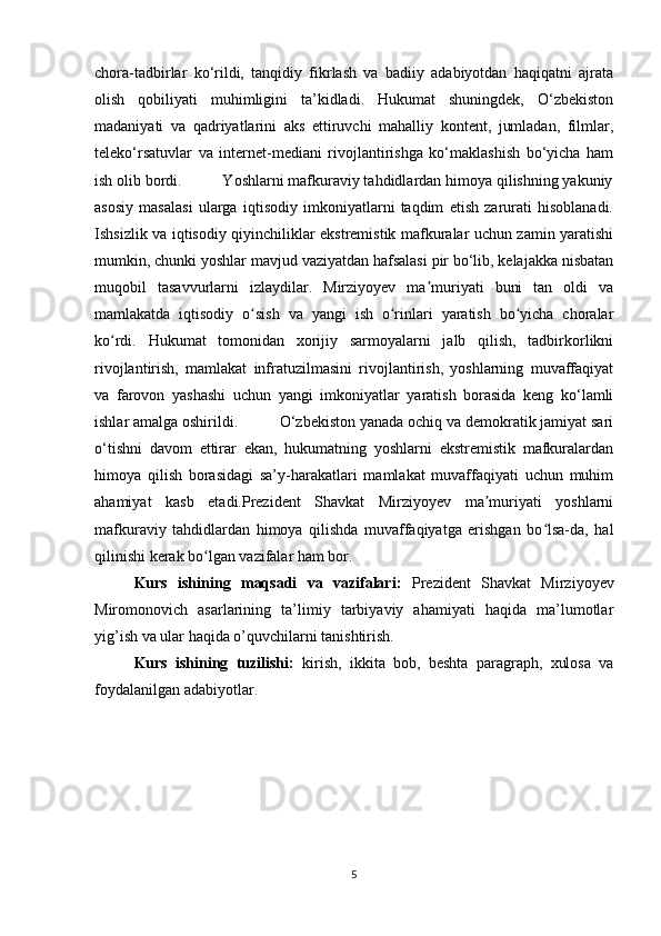 chora-tadbirlar   ko‘rildi,   tanqidiy   fikrlash   va   badiiy   adabiyotdan   haqiqatni   ajrata
olish   qobiliyati   muhimligini   ta’kidladi.   Hukumat   shuningdek,   O‘zbekiston
madaniyati   va   qadriyatlarini   aks   ettiruvchi   mahalliy   kontent,   jumladan,   filmlar,
teleko‘rsatuvlar   va   internet-mediani   rivojlantirishga   ko‘maklashish   bo‘yicha   ham
ish olib bordi.          Yoshlarni mafkuraviy tahdidlardan himoya qilishning yakuniy
asosiy   masalasi   ularga   iqtisodiy   imkoniyatlarni   taqdim   etish   zarurati   hisoblanadi.
Ishsizlik va iqtisodiy qiyinchiliklar ekstremistik mafkuralar uchun zamin yaratishi
mumkin, chunki yoshlar mavjud vaziyatdan hafsalasi pir bo‘lib, kelajakka nisbatan
muqobil   tasavvurlarni   izlaydilar.   Mirziyoyev   ma muriyati   buni   tan   oldi   vaʼ
mamlakatda   iqtisodiy   o sish   va   yangi   ish   o rinlari   yaratish   bo yicha   choralar	
ʻ ʻ ʻ
ko rdi.   Hukumat   tomonidan   xorijiy   sarmoyalarni   jalb   qilish,   tadbirkorlikni	
ʻ
rivojlantirish,   mamlakat   infratuzilmasini   rivojlantirish,   yoshlarning   muvaffaqiyat
va   farovon   yashashi   uchun   yangi   imkoniyatlar   yaratish   borasida   keng   ko‘lamli
ishlar amalga oshirildi.          O‘zbekiston yanada ochiq va demokratik jamiyat sari
o‘tishni   davom   ettirar   ekan,   hukumatning   yoshlarni   ekstremistik   mafkuralardan
himoya   qilish   borasidagi   sa’y-harakatlari   mamlakat   muvaffaqiyati   uchun   muhim
ahamiyat   kasb   etadi.Prezident   Shavkat   Mirziyoyev   ma muriyati   yoshlarni	
ʼ
mafkuraviy   tahdidlardan   himoya   qilishda   muvaffaqiyatga   erishgan   bo lsa-da,   hal	
ʻ
qilinishi kerak bo lgan vazifalar ham bor.         	
ʻ
Kurs   ishining   maqsadi   va   vazifalari:   Prezident   Shavkat   Mirziyoyev
Miromonovich   asarlarining   ta’limiy   tarbiyaviy   ahamiyati   haqida   ma’lumotlar
yig’ish va ular haqida o’quvchilarni tanishtirish.
Kurs   ishining   tuzilishi:   kirish,   ikkita   bob,   beshta   paragraph,   xulosa   va
foydalanilgan adabiyotlar.
5 
