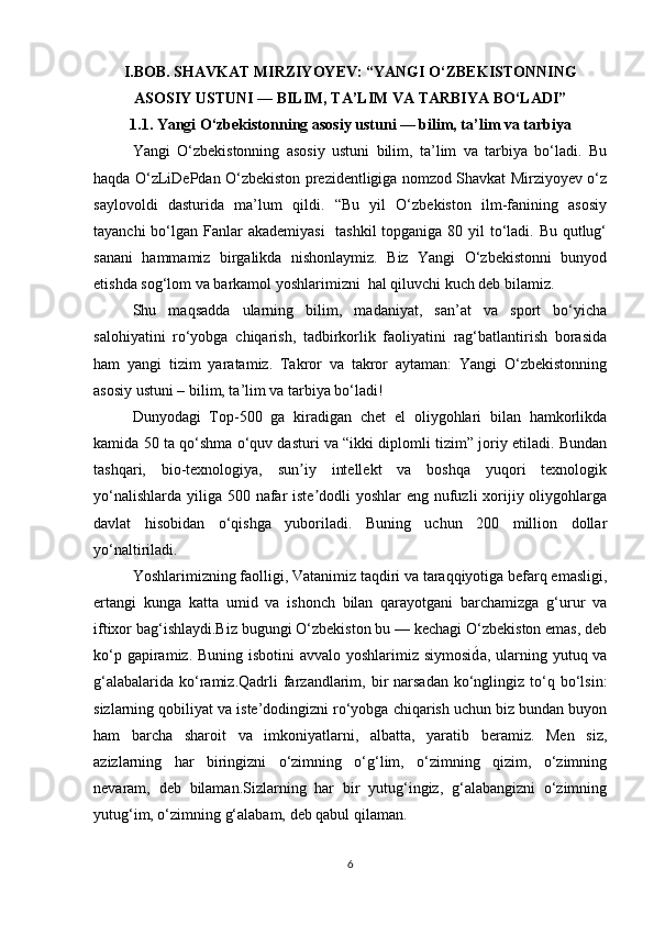 I.BOB. SHAVKAT MIRZIYOYEV: “YANGI O‘ZBEKISTONNING
ASOSIY USTUNI — BILIM, TA’LIM VA TARBIYA BO‘LADI”
1.1. Yangi O‘zbekistonning asosiy ustuni — bilim, ta’lim va tarbiya
Yangi   O‘zbekistonning   asosiy   ustuni   bilim,   ta’lim   va   tarbiya   bo‘ladi.   Bu
haqda O‘zLiDePdan O‘zbekiston prezidentligiga nomzod Shavkat Mirziyoyev o‘z
saylovoldi   dasturida   ma’lum   qildi.   “Bu   yil   O‘zbekiston   ilm-fanining   asosiy
tayanchi  bo‘lgan Fanlar  akademiyasi    tashkil  topganiga 80 yil to‘ladi. Bu qutlug‘
sanani   hammamiz   birgalikda   nishonlaymiz.   Biz   Yangi   O‘zbekistonni   bunyod
etishda sog‘lom va barkamol yoshlarimizni  hal qiluvchi kuch deb bilamiz.
Shu   maqsadda   ularning   bilim,   madaniyat,   san’at   va   sport   bo‘yicha
salohiyatini   ro‘yobga   chiqarish,   tadbirkorlik   faoliyatini   rag‘batlantirish   borasida
ham   yangi   tizim   yaratamiz.   Takror   va   takror   aytaman:   Yangi   O‘zbekistonning
asosiy ustuni – bilim, ta’lim va tarbiya bo‘ladi!
Dunyodagi   Top-500   ga   kiradigan   chet   el   oliygohlari   bilan   hamkorlikda
kamida 50 ta qo‘shma o‘quv dasturi va “ikki diplomli tizim” joriy etiladi. Bundan
tashqari,   bio-texnologiya,   sun iy   intellekt   va   boshqa   yuqori   texnologikʼ
yo‘nalishlarda yiliga 500 nafar iste dodli  yoshlar eng nufuzli  xorijiy oliygohlarga	
ʼ
davlat   hisobidan   o‘qishga   yuboriladi.   Buning   uchun   200   million   dollar
yo‘naltiriladi. 
Yoshlarimizning faolligi, Vatanimiz taqdiri va taraqqiyotiga befarq emasligi,
ertangi   kunga   katta   umid   va   ishonch   bilan   qarayotgani   barchamizga   g‘urur   va
iftixor bag‘ishlaydi.Biz bugungi O‘zbekiston bu — kechagi O‘zbekiston emas, deb
ko‘p gapiramiz. Buning isbotini  avvalo yoshlarimiz siymosid	
́a, ularning yutuq va
g‘alabalarida  ko‘ramiz.Qadrli   farzandlarim, bir  narsadan  ko‘nglingiz to‘q bo‘lsin:
sizlarning qobiliyat va iste’dodingizni ro‘yobga chiqarish uchun biz bundan buyon
ham   barcha   sharoit   va   imkoniyatlarni,   albatta,   yaratib   beramiz.   Men   siz,
azizlarning   har   biringizni   o‘zimning   o‘g‘lim,   o‘zimning   qizim,   o‘zimning
nevaram,   deb   bilaman.Sizlarning   har   bir   yutug‘ingiz,   g‘alabangizni   o‘zimning
yutug‘im, o‘zimning g‘alabam, deb qabul qilaman.
6 