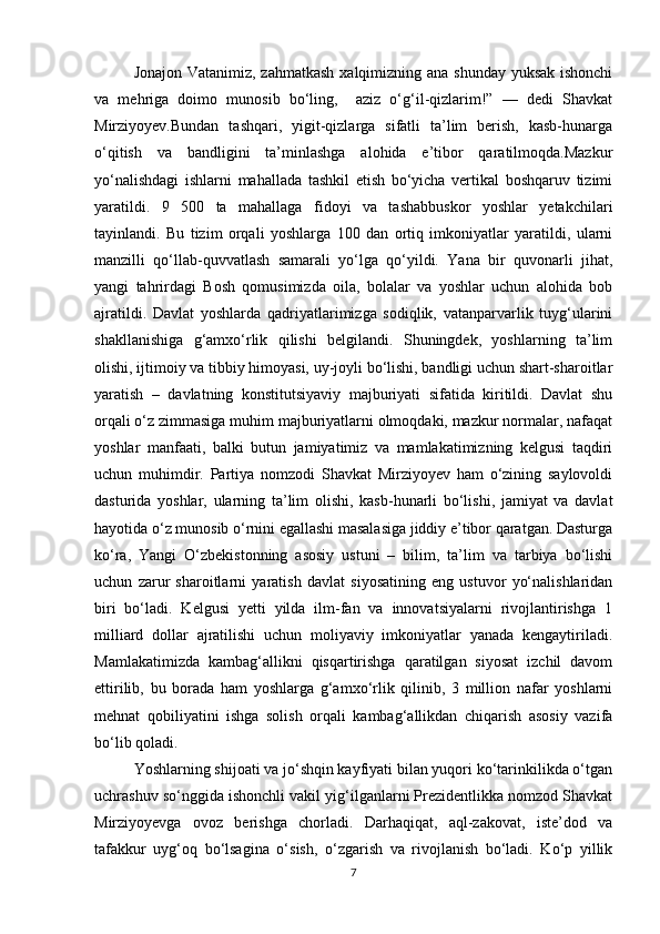 Jonajon Vatanimiz, zahmatkash xalqimizning ana shunday yuksak ishonchi
va   mehriga   doimo   munosib   bo‘ling,     aziz   o‘g‘il-qizlarim!”   —   dedi   Shavkat
Mirziyoyev.Bundan   tashqari,   yigit-qizlarga   sifatli   ta’lim   berish,   kasb-hunarga
o‘qitish   va   bandligini   ta’minlashga   alohida   e’tibor   qaratilmoqda.Mazkur
yo‘nalishdagi   ishlarni   mahallada   tashkil   etish   bo‘yicha   vertikal   boshqaruv   tizimi
yaratildi.   9   500   ta   mahallaga   fidoyi   va   tashabbuskor   yoshlar   yetakchilari
tayinlandi.   Bu   tizim   orqali   yoshlarga   100   dan   ortiq   imkoniyatlar   yaratildi,   ularni
manzilli   qo‘llab-quvvatlash   samarali   yo‘lga   qo‘yildi.   Yana   bir   quvonarli   jihat,
yangi   tahrirdagi   Bosh   qomusimizda   oila,   bolalar   va   yoshlar   uchun   alohida   bob
ajratildi.   Davlat   yoshlarda   qadriyatlarimizga   sodiqlik,   vatanparvarlik   tuyg‘ularini
shakllanishiga   g‘amxo‘rlik   qilishi   belgilandi.   Shuningdek,   yoshlarning   ta’lim
olishi, ijtimoiy va tibbiy himoyasi, uy-joyli bo‘lishi, bandligi uchun shart-sharoitlar
yaratish   –   davlatning   konstitutsiyaviy   majburiyati   sifatida   kiritildi.   Davlat   shu
orqali o‘z zimmasiga muhim majburiyatlarni olmoqdaki, mazkur normalar, nafaqat
yoshlar   manfaati,   balki   butun   jamiyatimiz   va   mamlakatimizning   kelgusi   taqdiri
uchun   muhimdir.   Partiya   nomzodi   Shavkat   Mirziyoyev   ham   o‘zining   saylovoldi
dasturida   yoshlar,   ularning   ta’lim   olishi,   kasb-hunarli   bo‘lishi,   jamiyat   va   davlat
hayotida o‘z munosib o‘rnini egallashi masalasiga jiddiy e’tibor qaratgan. Dasturga
ko‘ra,   Yangi   O‘zbekistonning   asosiy   ustuni   –   bilim,   ta’lim   va   tarbiya   bo‘lishi
uchun   zarur   sharoitlarni   yaratish   davlat   siyosatining   eng   ustuvor   yo‘nalishlaridan
biri   bo‘ladi.   Kelgusi   yetti   yilda   ilm-fan   va   innovatsiyalarni   rivojlantirishga   1
milliard   dollar   ajratilishi   uchun   moliyaviy   imkoniyatlar   yanada   kengaytiriladi.
Mamlakatimizda   kambag‘allikni   qisqartirishga   qaratilgan   siyosat   izchil   davom
ettirilib,   bu   borada   ham   yoshlarga   g‘amxo‘rlik   qilinib,   3   million   nafar   yoshlarni
mehnat   qobiliyatini   ishga   solish   orqali   kambag‘allikdan   chiqarish   asosiy   vazifa
bo‘lib qoladi. 
Yoshlarning shijoati va jo‘shqin kayfiyati bilan yuqori ko‘tarinkilikda o‘tgan
uchrashuv so‘nggida ishonchli vakil yig‘ilganlarni Prezidentlikka nomzod Shavkat
Mirziyoyevga   ovoz   berishga   chorladi.   Darhaqiqat,   aql-zakovat,   iste’dod   va
tafakkur   uyg‘oq   bo‘lsagina   o‘sish,   o‘zgarish   va   rivojlanish   bo‘ladi.   Ko‘p   yillik
7 