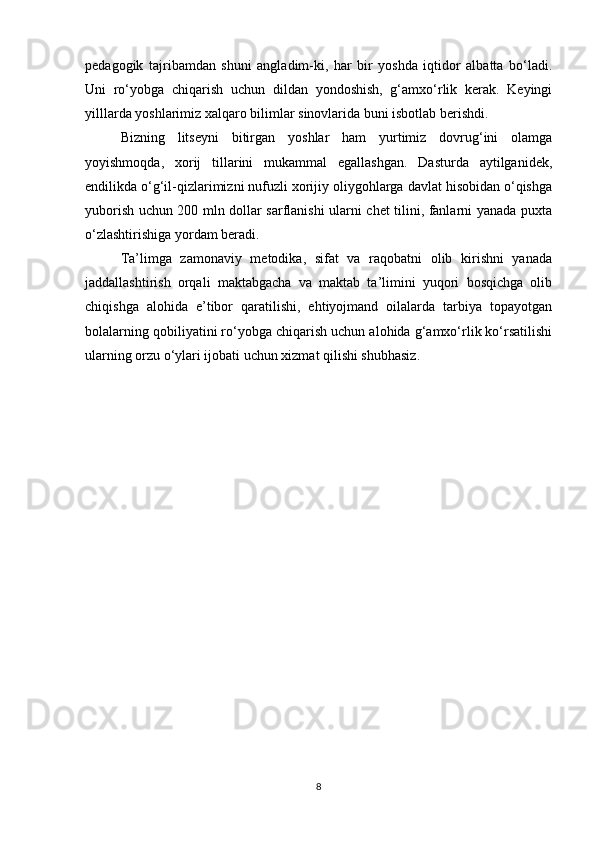 pedagogik   tajribamdan   shuni   angladim-ki,   har   bir   yoshda   iqtidor   albatta   bo‘ladi.
Uni   ro‘yobga   chiqarish   uchun   dildan   yondoshish,   g‘amxo‘rlik   kerak.   Keyingi
yilllarda yoshlarimiz xalqaro bilimlar sinovlarida buni isbotlab berishdi.
Bizning   litseyni   bitirgan   yoshlar   ham   yurtimiz   dovrug‘ini   olamga
yoyishmoqda,   xorij   tillarini   mukammal   egallashgan.   Dasturda   aytilganidek,
endilikda o‘g‘il-qizlarimizni nufuzli xorijiy oliygohlarga davlat hisobidan o‘qishga
yuborish uchun 200 mln dollar sarflanishi ularni chet tilini, fanlarni yanada puxta
o‘zlashtirishiga yordam beradi.
Ta’limga   zamonaviy   metodika,   sifat   va   raqobatni   olib   kirishni   yanada
jaddallashtirish   orqali   maktabgacha   va   maktab   ta’limini   yuqori   bosqichga   olib
chiqishga   alohida   e’tibor   qaratilishi,   ehtiyojmand   oilalarda   tarbiya   topayotgan
bolalarning qobiliyatini ro‘yobga chiqarish uchun alohida g‘amxo‘rlik ko‘rsatilishi
ularning orzu o‘ylari ijobati uchun xizmat qilishi shubhasiz.
8 
