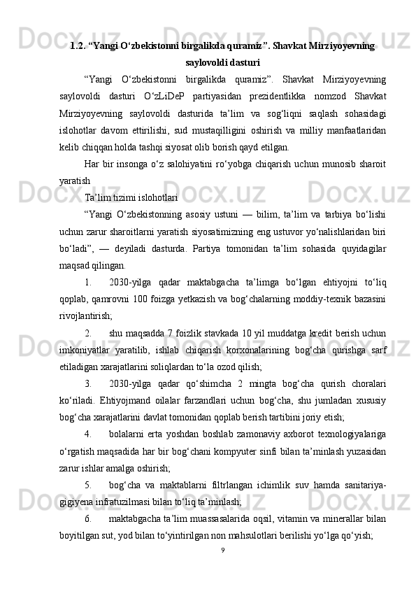 1.2. “Yangi O‘zbekistonni birgalikda quramiz”. Shavkat Mirziyoyevning
saylovoldi dasturi
“Yangi   O‘zbekistonni   birgalikda   quramiz”.   Shavkat   Mirziyoyevning
saylovoldi   dasturi   O‘zLiDeP   partiyasidan   prezidentlikka   nomzod   Shavkat
Mirziyoyevning   saylovoldi   dasturida   ta’lim   va   sog‘liqni   saqlash   sohasidagi
islohotlar   davom   ettirilishi,   sud   mustaqilligini   oshirish   va   milliy   manfaatlaridan
kelib chiqqan holda tashqi siyosat olib borish qayd etilgan.
Har   bir   insonga   o‘z   salohiyatini   ro‘yobga   chiqarish   uchun   munosib   sharoit
yaratish
Ta’lim tizimi islohotlari
“Yangi   O‘zbekistonning   asosiy   ustuni   —   bilim,   ta’lim   va   tarbiya   bo‘lishi
uchun zarur sharoitlarni yaratish siyosatimizning eng ustuvor yo‘nalishlaridan biri
bo‘ladi”,   —   deyiladi   dasturda.   Partiya   tomonidan   ta’lim   sohasida   quyidagilar
maqsad qilingan.
1. 2030-yilga   qadar   maktabgacha   ta’limga   bo‘lgan   ehtiyojni   to‘liq
qoplab, qamrovni 100 foizga yetkazish va bog‘chalarning moddiy-texnik bazasini
rivojlantirish;
2. shu maqsadda 7 foizlik stavkada 10 yil muddatga kredit berish uchun
imkoniyatlar   yaratilib,   ishlab   chiqarish   korxonalarining   bog‘cha   qurishga   sarf
etiladigan xarajatlarini soliqlardan to‘la ozod qilish;
3. 2030-yilga   qadar   qo‘shimcha   2   mingta   bog‘cha   qurish   choralari
ko‘riladi.   Ehtiyojmand   oilalar   farzandlari   uchun   bog‘cha,   shu   jumladan   xususiy
bog‘cha xarajatlarini davlat tomonidan qoplab berish tartibini joriy etish;
4. bolalarni   erta   yoshdan   boshlab   zamonaviy   axborot   texnologiyalariga
o‘rgatish maqsadida har bir bog‘chani kompyuter sinfi bilan ta’minlash yuzasidan
zarur ishlar amalga oshirish;
5. bog‘cha   va   maktablarni   filtrlangan   ichimlik   suv   hamda   sanitariya-
gigiyena infratuzilmasi bilan to‘liq ta’minlash;
6. maktabgacha ta’lim muassasalarida oqsil, vitamin va minerallar bilan
boyitilgan sut, yod bilan to‘yintirilgan non mahsulotlari berilishi yo‘lga qo‘yish;
9 
