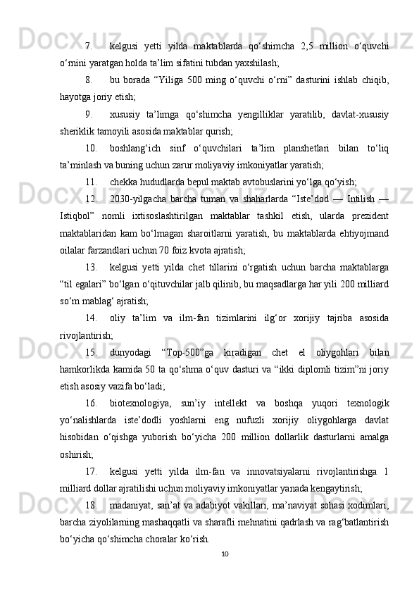 7. kelgusi   yetti   yilda   maktablarda   qo‘shimcha   2,5   million   o‘quvchi
o‘rnini yaratgan holda ta’lim sifatini tubdan yaxshilash;
8. bu   borada   “Yiliga   500   ming   o‘quvchi   o‘rni”   dasturini   ishlab   chiqib,
hayotga joriy etish;
9. xususiy   ta’limga   qo‘shimcha   yengilliklar   yaratilib,   davlat-xususiy
sheriklik tamoyili asosida maktablar qurish;
10. boshlang‘ich   sinf   o‘quvchilari   ta’lim   planshetlari   bilan   to‘liq
ta’minlash va buning uchun zarur moliyaviy imkoniyatlar yaratish;
11. chekka hududlarda bepul maktab avtobuslarini yo‘lga qo‘yish;
12. 2030-yilgacha   barcha   tuman   va   shaharlarda   “Iste’dod   —   Intilish   —
Istiqbol”   nomli   ixtisoslashtirilgan   maktablar   tashkil   etish,   ularda   prezident
maktablaridan   kam   bo‘lmagan   sharoitlarni   yaratish,   bu   maktablarda   ehtiyojmand
oilalar farzandlari uchun 70 foiz kvota ajratish;
13. kelgusi   yetti   yilda   chet   tillarini   o‘rgatish   uchun   barcha   maktablarga
“til egalari” bo‘lgan o‘qituvchilar jalb qilinib, bu maqsadlarga har yili 200 milliard
so‘m mablag‘ ajratish;
14. oliy   ta’lim   va   ilm-fan   tizimlarini   ilg‘or   xorijiy   tajriba   asosida
rivojlantirish;
15. dunyodagi   “Top-500”ga   kiradigan   chet   el   oliygohlari   bilan
hamkorlikda kamida 50 ta qo‘shma o‘quv dasturi va “ikki diplomli tizim”ni joriy
etish asosiy vazifa bo‘ladi;
16. biotexnologiya,   sun’iy   intellekt   va   boshqa   yuqori   texnologik
yo‘nalishlarda   iste’dodli   yoshlarni   eng   nufuzli   xorijiy   oliygohlarga   davlat
hisobidan   o‘qishga   yuborish   bo‘yicha   200   million   dollarlik   dasturlarni   amalga
oshirish;
17. kelgusi   yetti   yilda   ilm-fan   va   innovatsiyalarni   rivojlantirishga   1
milliard dollar ajratilishi uchun moliyaviy imkoniyatlar yanada kengaytirish;
18. madaniyat, san’at va adabiyot  vakillari, ma’naviyat  sohasi  xodimlari,
barcha ziyolilarning mashaqqatli va sharafli mehnatini qadrlash va rag‘batlantirish
bo‘yicha qo‘shimcha choralar ko‘rish.
10 