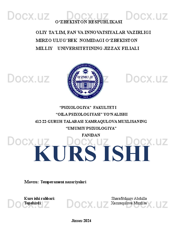                            O ZBEKISTONʻ   RESPUBLIKASI 
          OLIY   TA’LIM,   FAN   VA   INNOVATSIYALAR   VAZIRLIGI
          MIRZO   ULUG’BEK   NOMIDAGI   O ZBEKISTON	
ʻ
            MILLIY    UNIVERSITETINING   JIZZAX   FILIALI
 
                                   “PSIXOLOGIYA”  FAKULTETI 
 “OILA PSIXOLOGIYASI” YO NALISHI
ʻ
412-22-GURUH TALABASI  XAMRAQULOVA MUXLISANING
“UMUMIY PSIXOLOGIYA”
FANIDAN
   KURS ISHI
Mavzu:  Temperament nazariyalari
Kurs ishi rahbari:                                                         Sharafitdinov Abdulla
Topshirdi :                                                                      Xamraqulova Muxlisa
                                               
                                               Jizzax-2024 