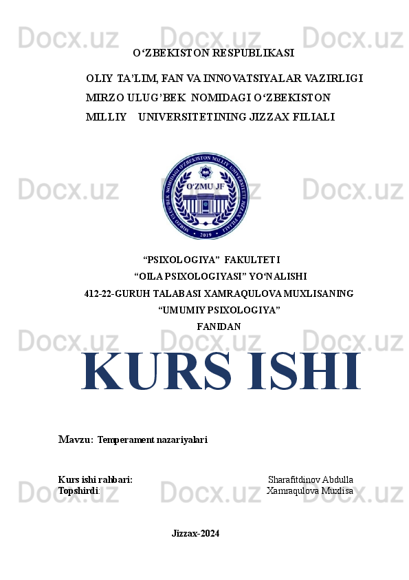 O ZBEKISTONʻ   RESPUBLIKASI 
          OLIY   TA’LIM,   FAN   VA   INNOVATSIYALAR   VAZIRLIGI
          MIRZO   ULUG’BEK   NOMIDAGI   O ZBEKISTON	
ʻ
            MILLIY    UNIVERSITETINING   JIZZAX   FILIALI
 
                                   “PSIXOLOGIYA”  FAKULTETI 
 “OILA PSIXOLOGIYASI” YO NALISHI
ʻ
412-22-GURUH TALABASI  XAMRAQULOVA MUXLISANING
“UMUMIY PSIXOLOGIYA”
FANIDAN
   KURS ISHI
Mavzu:  Temperament nazariyalari
Kurs ishi rahbari:                                                         Sharafitdinov Abdulla
Topshirdi :                                                                      Xamraqulova Muxlisa
                                               
                                               Jizzax-2024