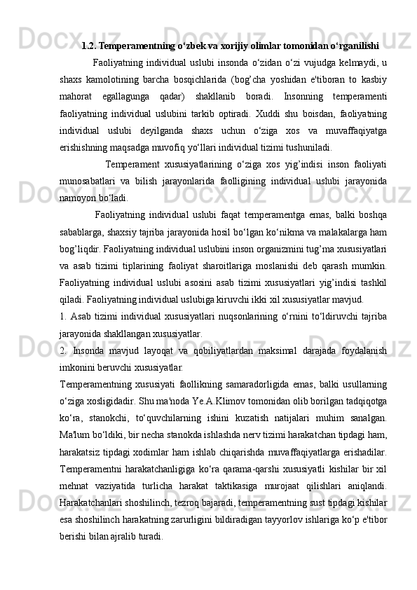          1.2.   Temperamentning o‘zbek va xorijiy olimlar tomonidan o‘rganilishi
                  Faoliyatning   individual   uslubi   insonda   o‘zidan   o‘zi   vujudga   kelmaydi,   u
shaxs   kamolotining   barcha   bosqichlarida   (bog’cha   yoshidan   e'tiboran   to   kasbiy
mahorat   egallagunga   qadar)   shakllanib   boradi.   Insonning   temperamenti
faoliyatning   individual   uslubini   tarkib   optiradi.   Xuddi   shu   boisdan,   faoliyatning
individual   uslubi   deyilganda   shaxs   uchun   o‘ziga   xos   va   muvaffaqiyatga
erishishning maqsadga muvofiq yo‘llari individual tizimi tushuniladi. 
                  Temperament   xususiyatlarining   o‘ziga   xos   yig’indisi   inson   faoliyati
munosabatlari   va   bilish   jarayonlarida   faolligining   individual   uslubi   jarayonida
namoyon bo‘ladi. 
                  Faoliyatning   individual   uslubi   faqat   temperamentga   emas,   balki   boshqa
sabablarga, shaxsiy tajriba jarayonida hosil bo‘lgan ko‘nikma va malakalarga ham
bog’liqdir. Faoliyatning individual uslubini inson organizmini tug’ma xususiyatlari
va   asab   tizimi   tiplarining   faoliyat   sharoitlariga   moslanishi   deb   qarash   mumkin.
Faoliyatning   individual   uslubi   asosini   asab   tizimi   xususiyatlari   yig’indisi   tashkil
qiladi. Faoliyatning individual uslubiga kiruvchi ikki xil xususiyatlar mavjud. 
1.   Asab   tizimi   individual   xususiyatlari   nuqsonlarining   o‘rnini   to‘ldiruvchi   tajriba
jarayonida shakllangan xususiyatlar. 
2.   Insonda   mavjud   layoqat   va   qobiliyatlardan   maksimal   darajada   foydalanish
imkonini beruvchi xususiyatlar . 
Temperamentning   xususiyati   faollikning   samaradorligida   emas,   balki   usullarning
o‘ziga xosligidadir. Shu ma'noda  Ye.A.Klimov   tomonidan olib borilgan tadqiqotga
ko‘ra,   stanokchi,   to‘quvchilarning   ishini   kuzatish   natijalari   muhim   sanalgan.
Ma'lum bo‘ldiki, bir necha stanokda ishlashda nerv tizimi harakatchan tipdagi ham,
harakatsiz tipdagi  xodimlar  ham  ishlab chiqarishda  muvaffaqiyatlarga erishadilar.
Temperamentni   harakatchanligiga   ko‘ra   qarama-qarshi   xususiyatli   kishilar   bir   xil
mehnat   vaziyatida   turlicha   harakat   taktikasiga   murojaat   qilishlari   aniqlandi.
Harakatchanlari shoshilinch, tezroq bajaradi, temperamentning sust tipdagi kishilar
esa shoshilinch harakatning zarurligini bildiradigan tayyorlov ishlariga ko‘p e'tibor
berishi bilan ajralib turadi.  